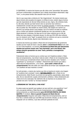 O CONTRÁRIO. A maioria dos homens que são vistos como “pervertidos” são aqueles
que foram condicionados a acreditarem que o desejo sexual estava relacionado a algo
“ruim”, a uma pessoa tarada. Eles associam sexo com ser imoral.
Isto é o que causa toda a síndrome do “ele é legal demais”. Da mesma maneira que
alguns homens são acusados de exagerar na ênfase do sexo, existem alguns homens
que são responsáveis de não dar ênfase demais ao sexo. Agora, não entenda errado.
Eu não estou dizendo que todo homem deve se aproximar das mulheres e
imediatamente convidar elas para transar no primeiro encontro. A maioria das mulheres
não vai aceitar isto. Mas também ao mesmo tempo, não exagere em reprimir (ou
suprimir) sua energia sexual e seus desejos. Se eu for lembrar de todas as mulheres
que eu conheci que estavam inicialmente atraídas por mim mas semanas ou dias
depois perderam o interesse, lhe digo que foi com estas mulheres que eu não dei
ênfase aos meus desejos e interesses sexuais. Eu diria que 95%-99% das mulheres
que me rotularam como “legal” no passado foram as mulheres com que eu raramente
discutia, se é que discutia, alguma coisa relacionada a sexo.
A maioria dos homens que exibem o Modo Dois de Comportamento são geralmente
aqueles que tem medo de trazer o assunto sexo ou envolvimento físico muito cedo
ou com muita freqüência na conversa. Os homens do Modo Dois são tipicamente
aqueles que querem causar uma “boa impressão” para uma fêmea; eles
sempre querem apresentar-se como “bons, perfeitos e monogâmicos
cavalheiros”.
Praticamente todos os homens que eu conheci que com freqüência exibiam o Modo
Dois de Comportamento, mas tinham medo de exibir o Modo Um de Comportamento,
eram homens que normalmente tinham medo de serem rotulados como “tarados”,
“superficiais” ou “promíscuos” e “safados”. Praticamente todo homem que exibe o
Modo Dois de Comportamento... lá no fundo... quer exibir o Modo Um de
Comportamento. Mas eles estão com medo demais de arriscar suas reputações como
“um cavalheiro de boas maneiras e correto”.
Se você perceber, a maioria dos machos que não se importa em manter uma imagem
de “cavalheiro bem orientado”, tende a NATURALMENTE exibir o Modo Um de
Comportamento. Eddie Murphy na primeira vez que ganhou popularidade, estava deste
jeito. Ele era naturalmente ousado, extremamente confiante, e falava diretamente sem
medo de ter de se desculpar. Ele realmente não se importava se as pessoas iriam
perceber ele como “correto” ou “de boas maneiras”
A SÍNDROME DO “DR JEKYLL E MR HYDE”
Eu posso quase que garantir que qualquer vez que você tem uma experiência “ruim”
com uma garota exibindo o Modo Dois de Comportamento você vai MUDAR
(temporariamente ou indefinitivamente) para UM ESTADO MENTAL DO MODO
QUATRO. É inevitável. Esta é a grande fraqueza do Modo Dois de
Comportamento. Enquanto você exibir o Modo Dois de Comportamento, você vai
ficar feliz e contente desde que você NÃO seja duramente criticado, ou não se sinta
impopular com as mulheres, e que elas continuem gostando de você.
 