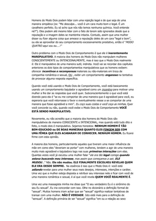 Homens do Modo Dois podem lidar com uma rejeição legal e de que seja de uma
maneira simpática (ex: “Me desculpe... você é um cara muito bom e legal. É um
cavalheiro perfeito. Eu só acho que nós não temos nenhuma química. Você entende
né?”). Eles podem até mesmo lidar com o fato de terem sido ignorados desde que a
reputação e a imagem deles se mantenha intacta. Contudo, assim que uma mulher
disser ou fizer alguma coisa que ameace a reputação deles de um cara “legal e bom”,
ou ela se aproveitar do seu comportamento excessivamente prestativo, então é “MODO
QUATRO aqui vou eu....!”
Outro problema com o Modo Dois de Comportamento é que ele é inerentemente
MANIPULATIVO. A maioria dos homens do Modo Dois não manipulam mulheres
CONSCIENTEMENTE ou INTENCIONALMENTE, mas é isso que o Modo Dois realmente
é: Ele é manipulativo de uma maneira sutil, indireta. Você vai se recordar dos capítulos
anteriores os dois tipos de comportamentos manipulativos que os homens exibem:
oferecer incentivos e recompensas materiais ou não-materiais em troca de
companhia romântica e sexual, OU , exibir um comportamento enganoso na tentativa
de provocar alguma resposta específica.
Quando você está usando o Modo Dois de Comportamento, você está basicamente
usando um comportamento bajulador e agradável como um incentivo para motivar uma
mulher a lhe dar as respostas que você quer. Subconscientemente o que você está
dizendo para ela é “se eu me comportar de uma maneira que é agradável para você, eu
esperaria que você retornasse o favor e eventualmente viesse a se comportar de uma
maneira que fosse agradável a mim”. Eu coço suas costas e você coça as minhas. Quer
você concorde ou não, quando você exibe o Modo Dois de Comportamento VOCÊ
ESTÁ SENDO MANIPULATIVO.
Novamente, eu não acredito que a maioria dos homens do Modo Dois são
manipulativos de maneira CONSCIENTE e INTENCIONAL, mas quando está tudo dito e
feito, o modo dois é manipulativo. Sejamos honestos: NENHUM HOMEM É TÃO
BEM-EDUCADO ou DE BOAS MANEIRAS QUANTO ELES FINGEM SER COM
UMA FÊMEA QUE ELES ACABARAM DE CONHECER. NENHUM HOMEM. Eu ficarei
firme com esta opinião.
A maioria dos homens, particularmente aqueles que tiveram uma maior influência da
mãe em como eles “deveriam se portar” com mulheres, tendem a agir de uma maneira
muito mais agradável e bajuladora logo nas suas primeiras interações com elas.
Quantas vezes você já escutou uma mulher falar “ele era tão legal comigo quando
estava buscando meu interesse, mas assim que começamos a sair, ELE
MUDOU...” Não. Ele não mudou. ELE FINALMENTE ESCOLHEU REVELAR QUEM
ELE ERA DESDE SEMPRE. Na essência é isso que o Modo Dois é: você está
adiando revelar para uma mulher seus reais desejos, interesses, intenções e caráter.
Uma vez que a mulher esteja disposta a retribuir seu interesse nela e ficar com você de
uma maneira romântica e sexual, é aí que você revela QUEM VOCÊ REALMENTE É.
Uma vez uma massagista minha me disse que “O seu verdadeiro Eu é o sinônimo do
seu Eu sexual”. Eu iria concordar com isso. Olhe no dicionário a definição formal de
“sexual”. Muitos homens iriam achar que ser “sexual” significa realizar tentativas de
transar com uma mulher. NÃO É VERDADE. Isto está mais para a definição de
“sensual”. A definição primária de ser “sexual” significa “em ou a relação ao sexo
 