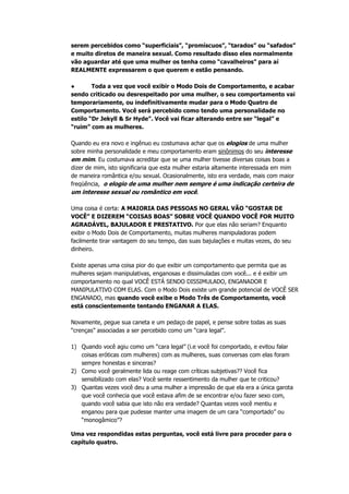serem percebidos como “superficiais”, “promíscuos”, “tarados” ou “safados”
e muito diretos de maneira sexual. Como resultado disso eles normalmente
vão aguardar até que uma mulher os tenha como “cavalheiros” para aí
REALMENTE expressarem o que querem e estão pensando.
● Toda a vez que você exibir o Modo Dois de Comportamento, e acabar
sendo criticado ou desrespeitado por uma mulher, o seu comportamento vai
temporariamente, ou indefinitivamente mudar para o Modo Quatro de
Comportamento. Você será percebido como tendo uma personalidade no
estilo “Dr Jekyll & Sr Hyde”. Você vai ficar alterando entre ser “legal” e
“ruim” com as mulheres.
Quando eu era novo e ingênuo eu costumava achar que os elogios de uma mulher
sobre minha personalidade e meu comportamento eram sinônimos do seu interesse
em mim. Eu costumava acreditar que se uma mulher tivesse diversas coisas boas a
dizer de mim, isto significaria que esta mulher estaria altamente interessada em mim
de maneira romântica e/ou sexual. Ocasionalmente, isto era verdade, mais com maior
freqüência, o elogio de uma mulher nem sempre é uma indicação certeira de
um interesse sexual ou romântico em você.
Uma coisa é certa: A MAIORIA DAS PESSOAS NO GERAL VÃO “GOSTAR DE
VOCÊ” E DIZEREM “COISAS BOAS” SOBRE VOCÊ QUANDO VOCÊ FOR MUITO
AGRADÁVEL, BAJULADOR E PRESTATIVO. Por que elas não seriam? Enquanto
exibir o Modo Dois de Comportamento, muitas mulheres manipuladoras podem
facilmente tirar vantagem do seu tempo, das suas bajulações e muitas vezes, do seu
dinheiro.
Existe apenas uma coisa pior do que exibir um comportamento que permita que as
mulheres sejam manipulativas, enganosas e dissimuladas com você... e é exibir um
comportamento no qual VOCÊ ESTÁ SENDO DISSIMULADO, ENGANADOR E
MANIPULATIVO COM ELAS. Com o Modo Dois existe um grande potencial de VOCÊ SER
ENGANADO, mas quando você exibe o Modo Três de Comportamento, você
está conscientemente tentando ENGANAR A ELAS.
Novamente, pegue sua caneta e um pedaço de papel, e pense sobre todas as suas
“crenças” associadas a ser percebido como um “cara legal”.
1) Quando você agiu como um “cara legal” (i.e você foi comportado, e evitou falar
coisas eróticas com mulheres) com as mulheres, suas conversas com elas foram
sempre honestas e sinceras?
2) Como você geralmente lida ou reage com críticas subjetivas?? Você fica
sensibilizado com elas? Você sente ressentimento da mulher que te criticou?
3) Quantas vezes você deu a uma mulher a impressão de que ela era a única garota
que você conhecia que você estava afim de se encontrar e/ou fazer sexo com,
quando você sabia que isto não era verdade? Quantas vezes você mentiu e
enganou para que pudesse manter uma imagem de um cara “comportado” ou
“monogâmico”?
Uma vez respondidas estas perguntas, você está livre para proceder para o
capítulo quatro.
 