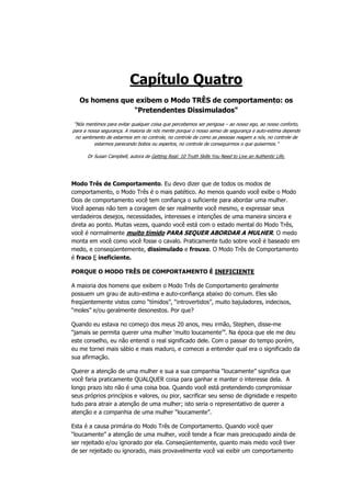 Capítulo Quatro
Os homens que exibem o Modo TRÊS de comportamento: os
"Pretendentes Dissimulados"
“Nós mentimos para evitar qualquer coisa que percebemos ser perigosa – ao nosso ego, ao nosso conforto,
para a nossa segurança. A maioria de nós mente porque o nosso senso de segurança e auto-estima depende
no sentimento de estarmos em no controle, no controle de como as pessoas reagem a nós, no controle de
estarmos parecendo bobos ou espertos, no controle de conseguirmos o que quisermos.”
Dr Susan Campbell, autora de Getting Real: 10 Truth Skills You Need to Live an Authentic Life.
Modo Três de Comportamento. Eu devo dizer que de todos os modos de
comportamento, o Modo Três é o mais patético. Ao menos quando você exibe o Modo
Dois de comportamento você tem confiança o suficiente para abordar uma mulher.
Você apenas não tem a coragem de ser realmente você mesmo, e expressar seus
verdadeiros desejos, necessidades, interesses e intenções de uma maneira sincera e
direta ao ponto. Muitas vezes, quando você está com o estado mental do Modo Três,
você é normalmente muito tímido PARA SEQUER ABORDAR A MULHER. O medo
monta em você como você fosse o cavalo. Praticamente tudo sobre você é baseado em
medo, e conseqüentemente, dissimulado e frouxo. O Modo Três de Comportamento
é fraco E ineficiente.
PORQUE O MODO TRÊS DE COMPORTAMENTO É INEFICIENTE
A maioria dos homens que exibem o Modo Três de Comportamento geralmente
possuem um grau de auto-estima e auto-confiança abaixo do comum. Eles são
freqüentemente vistos como “tímidos”, “introvertidos”, muito bajuladores, indecisos,
“moles” e/ou geralmente desonestos. Por que?
Quando eu estava no começo dos meus 20 anos, meu irmão, Stephen, disse-me
“jamais se permita querer uma mulher ‘muito loucamente’”. Na época que ele me deu
este conselho, eu não entendi o real significado dele. Com o passar do tempo porém,
eu me tornei mais sábio e mais maduro, e comecei a entender qual era o significado da
sua afirmação.
Querer a atenção de uma mulher e sua a sua companhia “loucamente” significa que
você faria praticamente QUALQUER coisa para ganhar e manter o interesse dela. A
longo prazo isto não é uma coisa boa. Quando você está pretendendo compromissar
seus próprios princípios e valores, ou pior, sacrificar seu senso de dignidade e respeito
tudo para atrair a atenção de uma mulher; isto seria o representativo de querer a
atenção e a companhia de uma mulher “loucamente”.
Esta é a causa primária do Modo Três de Comportamento. Quando você quer
“loucamente” a atenção de uma mulher, você tende a ficar mais preocupado ainda de
ser rejeitado e/ou ignorado por ela. Conseqüentemente, quanto mais medo você tiver
de ser rejeitado ou ignorado, mais provavelmente você vai exibir um comportamento
 