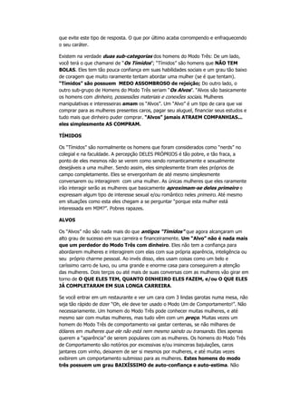 que evite este tipo de resposta. O que por último acaba corrompendo e enfraquecendo
o seu caráter.
Existem na verdade duas sub-categorias dos homens do Modo Três: De um lado,
você terá o que chamarei de “Os Tímidos”; “Tímidos” são homens que NÃO TEM
BOLAS. Eles tem tão pouca confiança em suas habilidades sociais e um grau tão baixo
de coragem que muito raramente tentam abordar uma mulher (se é que tentam).
“Tímidos” são possuem MEDO ASSOMBROSO de rejeição; Do outro lado, o
outro sub-grupo de Homens do Modo Três seriam “Os Alvos”. “Alvos são basicamente
os homens com dinheiro, possessões materiais e conexões sociais. Mulheres
manipulativas e interesseiras amam os “Alvos”. Um “Alvo” é um tipo de cara que vai
comprar para as mulheres presentes caros, pagar seu aluguel, financiar seus estudos e
tudo mais que dinheiro puder comprar. “Alvos” jamais ATRAEM COMPANHIAS...
eles simplesmente AS COMPRAM.
TÍMIDOS
Os “Tímidos” são normalmente os homens que foram considerados como “nerds” no
colegial e na faculdade. A percepção DELES PRÓPRIOS é tão pobre, e tão fraca, a
ponto de eles mesmos não se verem como sendo romanticamente e sexualmente
desejáveis a uma mulher. Sendo assim, eles simplesmente tiram eles próprios de
campo completamente. Eles se envergonham de até mesmo simplesmente
conversarem ou interagirem com uma mulher. As únicas mulheres que eles raramente
irão interagir serão as mulheres que basicamente aproximam-se deles primeiro e
expressam algum tipo de interesse sexual e/ou romântico neles primeiro. Até mesmo
em situações como esta eles chegam a se perguntar “porque esta mulher está
interessada em MIM?”. Pobres rapazes.
ALVOS
Os “Alvos” não são nada mais do que antigos “Tímidos” que agora alcançaram um
alto grau de sucesso em sua carreira e financeiramente. Um “Alvo” não é nada mais
que um perdedor do Modo Três com dinheiro. Eles não tem a confiança para
abordarem mulheres e interagirem com elas com sua própria aparência, inteligência ou
seu próprio charme pessoal. Ao invés disso, eles usam coisas como um belo e
caríssimo carro de luxo, ou uma grande e enorme casa para conseguirem a atenção
das mulheres. Dois terços ou até mais de suas conversas com as mulheres vão girar em
torno de O QUE ELES TEM, QUANTO DINHEIRO ELES FAZEM, e/ou O QUE ELES
JÁ COMPLETARAM EM SUA LONGA CARREIRA.
Se você entrar em um restaurante e ver um cara com 3 lindas garotas numa mesa, não
seja tão rápido de dizer “Oh, ele deve ter usado o Modo Um de Comportamento!”. Não
necessariamente. Um homem do Modo Três pode conhecer muitas mulheres, e até
mesmo sair com muitas mulheres, mas tudo vêm com um preço. Muitas vezes um
homem do Modo Três de comportamento vai gastar centenas, se não milhares de
dólares em mulheres que ele não está nem mesmo saindo ou transando. Eles apenas
querem a “aparência” de serem populares com as mulheres. Os homens do Modo Três
de Comportamento são notórios por excessivas e/ou insinceras bajulações, caros
jantares com vinho, deixarem de ser si mesmos por mulheres, e até muitas vezes
exibirem um comportamento submisso para as mulheres. Estes homens do modo
três possuem um grau BAIXÍSSIMO de auto-confiança e auto-estima. Não
 