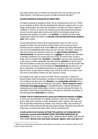 seria nada incomum para um homem do modo três iniciar uma conversa com uma
mulher dizendo “você sabe que eu tenho um MBA da Harvard não sabe?”
ALGUNS CENÁRIOS CLÁSSICOS DO MODO TRÊS
Um clássico exemplo de exibição do Modo Três de Comportamento como um “Tímido”
(i.e um perdedor do Modo Três sem absolutamente nenhuma coragem) seria ir a uma
função social qualquer que tenha sido convidado, e proceder em cumprir o papel de
“wallflower”3
. Você vê um número de mulheres que considera fisicamente atraentes,
mas em momento algum deste evento social você faz uma tentativa sequer de se
apresentar para qualquer uma delas. A sua timidez é o resultado dos seus medos,
inseguranças e baixa auto-estima, ela paralisa você não deixando tomar qualquer
ação. Pobre coitado.
Se você está exibindo o Modo Três de Comportamento como um “Alvo” (i.e um
perdedor do Modo Três com dinheiro e status social), você ao menos se força o
suficiente para ter coragem de ao menos falar com mulheres que esteja interessado,
mas você vai imediatamente deixar claro que você “não quer nada delas”. Quase que
toda sua conversa com mulheres iria girar em um papo furado pretensioso e
desinteressante. Você jamais iria sequer ter a audácia de expressar seus interesses
e intenções românticas e/ou sexuais para uma mulher de maneira clara, concisa e
direta. Você iria simplesmente esconder ou camuflar o que seus reais interesses são,
a não ser que a mulher expressasse interesses similares primeiro. Se não for assim,
você vai dar ênfase em tudo que você já conseguiu e cumpriu na sua vida durante toda
a conversa com mulheres, em uma tentativa de impressioná-las. Se estiver em um
bar ou restaurante, vai imediatamente oferecer-se a pagar a bebida e/ou a comida
dela. Em breve, se elas tiverem mordido a isca, você já vai estar em um jantar a dois
com uma ou mais dessas mulheres por dias, semanas e meses.
Na verdade eu iria culpar os homens do Modo Três (em particular os “Alvos”) do
porquê existem tantas interesseiras e mimadas na sociedade. Como eles não possuem
uma confiança real, eles usam suas finanças e suas possessões materiais como o
recurso número um de fonte de confiança e auto-estima. “Alvos” possuem o que é
conhecido como falsa confiança. E conseqüentemente, mulheres interesseiras e
manipulativas se tornam acostumadas a viverem a vida com este tipo de homens. Se
você exibe o Modo Três de Comportamento, você pode ser facilmente manipulado, se
não descaradamente dominado por mulheres.
O Modo Três de Comportamento é quase que totalmente baseado no MEDO.
E como eu já havia apontado em capítulos anteriores, existe uma correlação direta
entre o quão você é medroso e o quão manipulativo você é. Quanto mais medo você
tiver de expressar diretamente as pessoas o que você quer delas, mais provável que
você venha a tentar manipular elas para que possa conseguir. Ninguém representa isto
melhor que um homem que exibe o Modo Três de Comportamento.
A razão primária dos homens do Modo Três poderem ser manipulados tão
facilmente é porque ELES MESMOS ESTÃO TENTANDO MANIPULAR AS
MULHERES. Como eu disse no Capítulo Dois: MANIPULAÇÃO É SEMPRE UMA FACA DE
DOIS GUMES. Quanto mais você tenta manipular alguém, mais você abre a si
3
: Alguém que não participa de atividades sociais devido sua timidez ou ser socialmente inábil; ficar de
braços cruzados esperando.
 