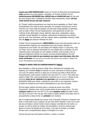 mesmo para SER MANIPULADO. Aonde um homem do Modo Dois iria simplesmente
adiar expressar seus reais desejos e intenções, um homem do Modo Três iria
definitivamente ESCONDER eles, NEGAR eles ou CAMUFLAR eles. Ele não quer
que seus desejos reais e verdadeiras intenções sejam descobertas, porque ele tem
medo demais de que não seja recíproco.
Os “Tímidos” estão profundamente com medo de serem rejeitados; os “Alvos” estão
profundamente com medo de serem ignorados. Em qualquer momento que você se
encontrar com muito medo de qualquer uma das duas coisas(rejeitado ou ignorado),
você vai exibir o Modo Três de Comportamento. Você geralmente vai lidar com
mulheres sendo dissimulado, frouxo, hipócrita, duas-caras, manipulativo, esguio,
calculista e sendo bajulador. As mulheres basicamente te desprezam e/ou sentem
pena de você, mas novamente, você tem riqueza, status e possessões materiais, então
elas vão fingir que possuem interesse em você.
O Modo Três de Comportamento é INEFICIENTE porque você está tentando exibir um
comportamento enganoso e/ou manipulativo para que consiga a atenção e a
companhia de uma mulher. Se você deseja uma relação casual e a curto-prazo, você
vai “fingir” como se estivesse interessado em uma relação séria e romântica. Se você
realmente estiver interessado em uma relação romântica, você vai fingir como se
estivesse totalmente contente com apenas uma boa amizade platônica. Por que?
Porque você tem medo de que qualquer que sejam seus interesses, eles não
serão retribuídos. Por isso que eu me referi aos homens que exibem o Modo Três
como “Pretendentes Dissimulados”.
PORQUE O MODO TRÊS DE COMPORTAMENTO É FRACO
Para completar a crítica do porque o Modo Três é ineficiente em completar seus
objetivos, ele é também fraco se tratando em como você deixa as mulheres agirem
com você. No capítulo anterior eu disse que um homem que exibe o Modo Dois de
Comportamento, neste assunto receberia uma nota entre “C- a um D”. Para estes que
exibem o Modo Três, vocês provavelmente receberiam um D- ou um F. Devido ao seu
profundo medo de ser rejeitado e/ou ignorado você vai praticamente fazer
QUALQUER COISA para manter a atenção de uma mulher e sua companhia, inclusive
se deixar ser tratado de uma maneira desrespeitosa ou que você não goste.
No início deste capítulo mencionei sobre o conceito de querer uma mulher
“loucamente”. Quantas vezes você já escutou frases de seus amigos como , “Eu faria
qualquer coisa para sair com ela!” ou “Eu daria qualquer coisa para poder transar
com ela só uma vez!” Uma vez que você comece a adotar atitudes como estas você vai
provavelmente se deixar tornar um perdedor com mulheres.
São na verdade estas atitudes que causam raiva, frustração, amargura e misoginia mais
tarde. A razão disto é que a qualquer vez que você estiver disposto a violar um ou mais
dos seus princípios e valores morais só para conseguir a atenção de uma mulher, ou
até pior, se você se deixar ser tratado com desrespeito e como lixo somente para
ganhar um pouco de atenção de uma mulher, o seu ego vai começar a se abalar.
Primeiro vem o arrependimento, depois a frustração e aí a raiva.
Escrava isso para que você possa se lembrar, e repita a si mesmo:
 