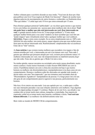 Ambos voltaram para o escritório dizendo ao meu irmão, "Você tem de dizer pro Alan
para publicar este livro! Esse negócio de Modo Um funciona!". Depois de receber mais
algumas palavras de encorajamento de outros homens e conhecidos, eu finalmente disse
"Mas que diabos.". E então aqui está. O livro que estava atrasado por 15 anos.
Para eliminar qualquer potencial "publicidade", eu vou dizer agora mesmo o que muitos
livros com ênfase em aumentar seu sucesso para atrair mulheres não vão te dizer: Você
não pode fazer a mulher que não está interessada em você, ficar interessada em
você. A grande maioria destes livros de "Como pegar mulheres" e "Como atrair
qualquer mulher bonita para a sua cama" tendem a te fazer acreditar que você têm um
"poder mágico" para virtualmente atrair toda e qualquer mulher que você conhecer.
MENTIRA. Pegue a mim como exemplo. Se eu estou simplesmente nem aí, 100% sem
interesse em uma mulher, tem muito pouco, sequer alguma coisa que essa mulher possa
fazer para me deixar interessado nela. Realisticamente: simplesmente não vai acontecer.
Estas são as "más" notícias.
As boas notícias é que existem muitas mulheres que escondem e/ou negam o fato de
estarem atraídas por você, e interessadas em sair e/ou transar com você. Para cada 3
garotas que admitem que possuem atração por você, existem provavelmente outras 3-5
mulheres interessadas em você, mas vão temporariamente ou indefinitivamente fingir
que não estão. Estas são as garotas que o Modo Um tem a mira.
Na minha opinião, marcar encontros na sociedade seria muito menos desafiador, muito
menos confuso e muito menos frustrante se todos fossem SINCEROS uns com os
outros. O problema número um com o clima dos encontros de hoje é que muitos
homens ou mulheres são dissimuladores(as). manipuladores(as) e/ou duas-caras em seu
comportamento. Homens e mulheres estão tão obcecados em agradar todo mundo, e
deixar todos com uma "boa impressão", que nos tornamos uma sociedade cheia de
"Dissimuladores Agradáveis" manipuladores de pessoas. E a longo prazo isto cria um
alto grau de um comportamento passivo-agressivo nas pessoas, particularmente nos
homens.
Não leia o livro inteiro em uma tarde. Leia um capítulo por vez, e então pare e reflita
nas suas interações passadas e nas suas relações anteriores com mulheres. Faça algumas
notas em algum pedaço de papel. E continue. Depois de ler este livro, sua atitude e sua
conduta irão se tornar muito mais calmas, tranquilas e controladas. Sua maneira de
expressão verbal irá se tornar muito mais honesta, confidente e direta. Você será um
homem diferente. E as mulheres vão definitivamente notar isso.
Bem vindo ao mundo do MODO UM de comportamento.
 