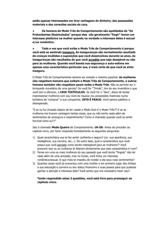 estão apenas interessadas em tirar vantagens do dinheiro, das possessões
materiais e das conexões sociais do cara.
● Os homens do Modo Três de Comportamento são apelidados de “Os
Pretendentes Dissimulados” porque eles vão geralmente “fingir” terem um
interesse platônico na mulher quando na verdade o interesse deles é sexual
e/ou romântico.
● Toda a vez que você exibe o Modo Três de Comportamento é porque
você está se sentindo inseguro. As inseguranças são normalmente resultado
de crenças inválidas e suposições que você desenvolveu durante os anos. As
inseguranças são resultados do que você acredita que seja desejável ou não
para as mulheres. Quando você baseia sua segurança e auto-estima em
apenas uma característica particular sua, é mais certo de que você se sinta
inseguro.
O Modo Três de Comportamento deveria ser evitado o máximo possível. As mulheres
não respeitam homens que exibem o Modo Três de Comportamento, e outros
homens também não respeitam quem exibe o Modo Três. Não se permita ser o
brinquedo monetário de uma garota!! Se você for “Tímido”, tire do seu inventário o que
você tem a oferecer, e CRIE TESTÍCULOS. Se você for o “Alvo”, deixe de tentar
impressionar mulheres com seu nível de riqueza /ou possessões materiais numa
tentativa de “comprar” a sua companhia. ISTO É FRACO. Você parece patético e
desesperado.
“E se eu fui chutado depois de ter usado o Modo Dois E o Modo Três?? E se as
mulheres me tiraram vantagem tantas vezes, que eu não tenho nada além de
sentimentos de amargura e ressentimento? Como é chamado quando você se sente
horrível como eu??”
Isto é chamado Modo Quatro de Comportamento. Uh Oh. Antes de proceder ao
capítulo cinco, por favor responda honestamente as seguintes perguntas:
1) Qual característica sua te faz sentir confiante e seguro? (ex: sua aparência, sua
inteligência, sua carreira, etc...). De outro lado, qual a característica que você
possui que você percebe como sendo indesejável para as mulheres?? Você
presume isso ou as mulheres te falaram diretamente que esta característica é ruim?
2) Pense em uma ou mais mulheres do seu passado que você tenha “fingido” não ter
nada além de uma amizade, mas no fundo, você tinha um interesse
romântico/sexual. O que mais te impediu de revelar a ela seus reais sentimentos?
3) Quantas vezes você já conversou com uma mulher e em primeiro lugar deu ênfase
a sua educação e carreira ou seu status financeiro e suas posses para que pudesse
ganhar a atenção e interesse dela? Você sentiu que era necessário fazer isso?
Tendo respondido estas 3 questões, você está livre para prosseguir ao
capítulo cinco.
 