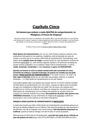 Capítulo Cinco
Os homens que exibem o modo QUATRO de comportamento: os
"Misóginos a Procura de Vingança"
“Olhe para a fraqueza dos outros com compaixão e não acusação. Não é o que eles estão fazendo ou o que deveriam
estar fazendo que é o assunto. O assunto é a própria resposta que você escolheu para a situação e o que você deveria
estar fazendo. Se você começa a pensar que o problema “está lá fora” pare a si mesmo. Este pensamento é o
problema.”
Dr Steven R Covey, autor de The Seven Habits of Highly Effective People
Modo Quatro de Comportamento. Ora, ora ora. Você conheceu algumas mulheres e ficou
rapidamente interessado em sua aparência, inteligência, nível de educação e/ou grau de
sucesso na carreira que se viu usando o Modo Dois De Comportamento. Eventualmente, você
acabou sendo tratado como um amigo, e quando tentou ser mais sexualmente romântico foi
duramente CRITICADO. Ou, você conheceu algumas mulheres e foi facilmente intimidade por
aquelas mesmas qualidades e se viu exibindo o Modo Três de Comportamento. E você foi
usado, dominado, manipulado e então IGNORADO. E agora, foi DESCARTADO.
Quando um homem se acha no estado mental onde está consumido em raiva,
envolvido em tristeza e vazando frustração, há apenas um remédio que ele pode
pensar: MODO QUATRO DE COMPORTAMENTO. O “Dr Jekyll” se torna o “Sr Hyde” e o
lado negro é libertado (pense em um serial killer que persegue mulheres, ou qualquer
estuprador.... é o Modo Quatro de Comportamento em seu pior estado).
Você poderia apostar toda a sua hipoteca que quando você ver um homem exibindo variações
do Modo Quatro de Comportamento com uma mulher, é porque em algum ponto no passado,
ele agiu com consistência no Modo Dois e/ou Modo Três. Ele queria uma resposta boa e
específica de um número de mulheres, mas falhou em consegui-las. Os homens que exibem o
Modo Quatro de comportamento com as mulheres não poderiam se importar menos em
conseguir seu interesse romântico e/ou sexual. Eles passaram do ponto. Eles querem uma
VINGANÇA emocional. Os seus sentimentos de vingança são profundos e podem ser
direcionados a uma ou três mulheres ou até mesmo todo gênero.
PORQUE O MODO QUATRO DE COMPORTAMENTO É INEFICIENTE
A maioria dos homens que exibe o Modo Quatro de Comportamento normalmente possuem um
alto grau de atitudes misóginas com as mulheres. Eles ainda são atraídos por elas fisicamente e
sexualmente, mas não as respeitam como seres humanos. Eles literalmente desprezam as
mulheres. Quando se trata de interagir com elas há todo um receio do passado.
Diferentemente do Modo Dois de Comportamento, você não tem medo de ser criticado ou
que não gostem de você porque você JÁ FOI CRITICADO e JÁ NÃO GOSTARAM de você o
 