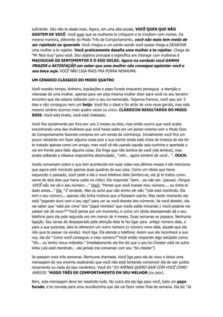 suficiente. Isto não te abala mais. Agora, em uma alta escala, VOCÊ QUER QUE NÃO
GOSTEM DE VOCÊ. Você quer que as mulheres te critiquem e te insultem com nomes. Da
mesma maneira, diferente do Modo Três de Comportamento, você não mais tem medo de
ser rejeitado ou ignorado. Você chegou a um ponto aonde você quase chega a DESAFIAR
uma mulher a te rejeitar. Você praticamente desafia uma mulher a te rejeitar. Chega de
“Mr Nice Guy” para você. Seu objetivo principal e específico em interagir com mulheres é
MACHUCAR OS SENTIMENTOS E O EGO DELAS. Agora na verdade você GANHA
PRAZER e SATISFAÇÃO em saber que uma mulher não consegue agüentar você e
sua boca suja. VOCÊ NÃO LIGA MAIS PRA PORRA NENHUMA.
UM CENÁRIO CLÁSSICO DO MODO QUATRO
Você investiu tempo, dinheiro, bajulações e papo furado enquanto perseguia a atenção e
interesse de uma mulher, apenas para ver esta mesma mulher dizer para você no seu terceiro
encontro que ela estaria voltando com o seu ex-namorado. Sejamos francos, você saiu por 3
dias e não conseguiu nem um beijo. Você fez o ideal e foi atrás de uma nova garota, mas este
mesmo cenário ocorreu mais quatro vezes ou cinco. CLÁSSICOS RESULTADOS DO MODO
DOIS. Você está brabo, você está chateado.
Você fica socialmente por fora por uns 3 meses ou dois, mas então ocorre que você acaba
encontrando uma das mulheres que você havia saído em um jantar-cinema com o Modo Dois
de Comportamento fazendo compras em um venda da vizinhança. Inicialmente você fica um
pouco relutante em fazer alguma coisa pois a sua mente ainda está cheia de tristeza de ela ter
te tratado apenas como um amigo, mas você vê ela usando aquela saia curtinha e apertada e
vai em frente para falar alguma coisa. Ela finge que não lembra de você (ela lembra), mas
acaba soltando a clássica respostinha dissimulada , “ohh... agora lembrei de você...” . OUCH.
Vocês conversam sobre o que tem acontecido em suas vidas nos últimos meses e ela menciona
que agora está morando apenas duas quadras da sua casa. Como um idiota que havia
esquecido o passado, você pede a ela o novo telefone dela (lembre-se, ela já te tratou como
carne de dois dias que havia caído no chão). Ela responde “bem... eu não sei.. (pausa). Porque
VOCÊ não me dá o seu número....” Você: “Pensei que você tivesse meu número.... eu tinha te
dado antes...” Ela: “É verdade. Mas eu acho que não tenho ele não.” (ela está mentindo. Ela
tem o seu número... apenas não tinha motivos que a fizessem usá-lo. Mas neste momento ela
está “jogando duro com o seu ego” para ver se você desiste dos números. Se você desistir, ela
vai saber que “está por cima” dos “jogos mentais” que vocês estão iniciando.) Você poderia me
passar ele de novo??” Você pensa por um momento, e como um idiota desesperado dá o seu
telefone para ela pela segunda vez em menos de 4 meses. Duas semanas se passara. Nenhuma
ligação. Seu senso de desesperado pela atenção dela te faz ligar para antigo número dela, e
para a sua surpresa, eles te oferecem um outro número (o número novo dela, aquele que ela
não quis te passar na venda). Você liga. Ela atende o telefone. Assim que ela reconhece a sua
voz, ela diz “Como você conseguiu o meu número?” Você então responde algo estúpido como;
“Oh... eu tenho meus métodos.” Imediatamente ela lhe diz que o seu tio Chester está na outra
linha (ela está mentindo... ela jamais iria conversar com seu “tio chester”).
Se passam mais três semanas. Nenhuma chamada. Você liga para ela de novo e deixa uma
mensagem de voz enorme explicando que você não está tentando convencer ela de sair juntos
novamente ou nada do tipo romântico. Você diz “EU APENAS QUERO SAIR COM VOCÊ COMO
AMIGOS.” MODO TRÊS DE COMPORTAMENTO EM SEU MELHOR (ou pior).
Bem, esta mensagem deve ter resolvido tudo. No outro dia ela liga para você, bate um papo
furado, e te convida para uma reuniãozinha que ela vai fazer neste final de semana. Ela diz “Já
 