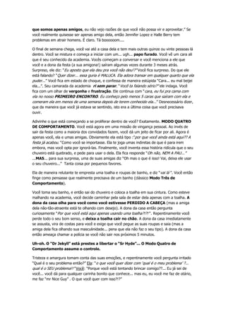 que somos apenas amigos, eu não vejo razões de que você não possa vir e aproveitar.” Se
você realmente quisesse ser apenas amigo dela, então Jennifer Lopez e Halle Berry tem
problemas em atrair homens. É claro. Tá boooooom....
O final de semana chega, você vai até a casa dela e tem mais outras quinze ou vinte pessoas lá
dentro. Você se mistura e começa a iniciar com um... ugh... papo furado. Você vê um cara ali
que é seu conhecido da academia. Vocês começam a conversar e você menciona a ele que
você e a dona da festa (a sua amigona!) saíram algumas vezes durante 3 meses atrás.
Surpreso, ele diz: “Eu aposto que ela deu pra você não deu!?” Você fica surpreso. Do que ele
está falando? “Quer dizer... essa guria é MALUCA. Ela adora transar em qualquer quarto que ela
puder...” Você fica em estado de choque, e confessa de maneira estúpida “Cara... eu mal beijei
ela...”. Seu camarada da academia ri sem parar. “Você ta falando sério?” ele indaga. Você
fica com um olhar de vergonha e frustração. Ele continua com “cara, eu fui pra cama com
ela no nosso PRIMEIRO ENCONTRO. Eu conheço pelo menos 5 caras que saíram com ela e
comeram ela em menos de uma semana depois de terem conhecido ela...” Desnecessário dizer,
que da maneira que você já estava se sentindo, isto era a última coisa que você precisava
ouvir.
Adivinhe o que está começando a se proliferar dentro de você? Exatamente. MODO QUATRO
DE COMPORTAMENTO. Você está agora em uma missão de vingança pessoal. Ao invés de
sair da festa como a maioria dos convidados fazem, você dá um jeito de ficar por ali. Agora é
apenas você, ela e umas amigas. Obviamente ela está tipo :”por que você ainda está aqui?? A
festa já acabou.” Como você se importasse. Ela te joga umas indiretas de que é para irem
embora, mas você opta por ignorá-las. Finalmente, você inventa essa história ridícula que o seu
chuveiro está quebrado, e pede para usar o dela. Ela fica responde “Oh não, NEM A PAU...”
...MAS... para sua surpresa, uma de suas amigas diz “Oh mas o que é isso! Vai, deixa ele usar
o seu chuveiro...” Tanta coisa por pequenos favores.
Ela de maneira relutante te empresta uma toalha e roupas de banho, e diz “vai lá ”. Você então
finge como pensasse que realmente precisava de um banho (clássico Modo Três de
Comportamento).
Você toma seu banho, e então sai do chuveiro e coloca a toalha em sua cintura. Como esteve
malhando na academia, você decide caminhar pela sala de estar dela apenas com a toalha. A
dona da casa olha para você como você estivesse PERDIDO A CABEÇA (mas a amiga
dela não-tão-atraente está te olhando com desejo). A dona da casa então pergunta
curiosamente “Por que você está aqui apenas usando uma toalha?!?!” . Repentinamente você
perde todo o seu bom senso, e deixa a toalha cair no chão. A dona da casa imediatamente
se assusta, vira de costas para você e exige que você pegue as suas roupas e saia (mas a
amiga dela fica olhando sua masculinidade... pena que ela não faz o seu tipo). A dona da casa
então ameaça chamar a polícia se você não sair nos próximos 5 minutos.
Uh-oh. O “Dr Jekyll” está prestes a libertar o “Sr Hyde”... O Modo Quatro de
Comportamento assume o controle.
Tristeza e amargura tomam conta das suas emoções, e repentinamente você pergunta irritado
“Qual é o seu problema então?” Ela: “o que você quer dizer com ‘qual é o meu problema’ ?...
qual é o SEU problema!!” Você: “Porque você está tentando brincar comigo??... Eu já sei de
você... você dá para qualquer carinha bonito que conhece... mas eu, eu você me faz de otário,
me faz “mr Nice Guy” . O que você quer com isso?!?”
 
