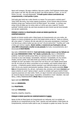 Agora você conseguiu. Ela pega o telefone e liga para a polícia. Você finalmente decide pegar
suas roupas e sair dali. Mas não antes de deixar suas últimas palavras “É claro.. eu vou em
frente e vou sair,.. sua puta desgraçada!”. O modo quatro estava controlando seu
comportamento, e você perdeu o juízo.
Você pode estar lendo isso e estar dizendo a si mesmo “Eu nunca perdi o controle assim”.
Talvez VOCÊ não tenha, mas muitos rapazes já perderam. Já tive números altos de homens
dividindo comigo suas “histórias de terror do Modo Quatro”. Na verdade, eu conheço uma
amiga minha do Dallas que me contou sobre um vizinho que usou o papo do “chuveiro
quebrado” tentando seduzir ela, pois havia escutado de outro homem que ele havia transado
com ela bem rapidamente.
PORQUE A RAIVA E A FRUSTRAÇÃO LEVAM AO MODO QUATRO DE
COMPORTAMENTO?
Quando um homem escolhe exibir o Modo Quatro de Comportamento com uma mulher, ele
engana a si mesmo acreditando que ele foi mal tratado devido ao fato de “todas as mulheres
são umas vadias!” e “mulheres não são nada além de umas putas escandalosas e mentirosas!”
e ao fato de que a última mulher que saiu com ele “o fez de cachorrinho”, “humilhou ele” e não
o tratou com nenhum respeito. Sendo realista, a maioria da sua frustração e da sua
raiva NÃO é direcionada a mulher no seu passado. No fundo, inconscientemente, ela é
direcionada A VOCÊ MESMO.
Aqui está o VERDADEIRO NEGÓCIO: Você está brabo consigo mesmo por ter falhado em
ser o seu VERDADEIRO E REAL “EU” desde o primeiro dia. Este é o VERDADEIRO
problema. Você está frustrado porque falhou em expressar para a mulher nas primeiras
conversas os seus reais desejos, necessidades, interesses e necessidades, de uma maneira
simples, concisa e direta. Você sabia desde que conheceu esta última garota que “tirou
vantagem de você” que desde o início queria ficar com ela ou ter uma relação sexual casual
com ela. Ao invés de ser direto e provocativo na sua investida, você resolveu atrasar todo o
processo... e finalmente quando resolveu expressar o que realmente estava na sua cabeça,
você o fez de uma maneira extremamente cautelosa, indireta e de maneira escondida [Modo
Dois de Comportamento]; Ou, até pior, você passou dias, semanas e até meses FINGINDO que
estava contente em serem “apenas amigos”, quando na verdade você queria mesmo é trocar
orgasmos prazerosos com esta mulher. Porém, em algum momento você provavelmente tentou
ser sexual de alguma maneira esguia, enganadora, manipulativa e muito “calculista”, mas você
falhou, e falhou MISERAVELMENTE [Modo Três de Comportamento].
Agora você está IRRITADO.
Está com AMARGURA.
Está FRUSTRADO.
Você quer VINGANÇA.
Vergonha, vergonha, vergonha...
PORQUE O MODO QUATRO DE COMPORTAMENTO É FORTE
Apesar do fato do Modo Quatro de Comportamento ser ineficiente, ele é na verdade um
exemplo de um comportamento do tipo “forte”. Quando você está exibindo o Modo Quatro de
Comportamento, nenhuma mulher pode te usar, te manipular ou gastar seu tempo. Sua raiva
 