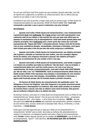 faz com que você fique muito firme quanto aos seus princípios. Quando está brabo, você não
se importa com o julgamento, as opiniões e as críticas dos outros. Isto é a última coisa que
importa na sua cabeça. E isso é uma coisa boa.
O problema é que você se permitiu a chegar neste ponto em primeiro lugar. O Modo Quatro de
Comportamento poderia ter sido prevenido. PENSE UM POUCO SOBRE ISSO. Você está
começando a perceber o que e quem é realmente o seu pior inimigo?
RETOMANDO
● Quando você exibe o Modo Quatro de Comportamento, o seu comportamento
é geralmente forte mas ineficiente. Ele é forte porque você está expressando o que
realmente está na sua cabeça, e isto sozinho faz com que seja mais difícil para as
pessoas te manipularem e/ou te desrespeitarem. Você está sendo guiado pelos seus
próprios princípios. Ele é ineficiente pois a maior parte das coisas que você está
expressando são “depois dos fatos” e atrasadas demais; Porque você não foi direto
com os seus verdadeiros desejos, necessidades, interesses e intenções, você agora
está irritado pois sabe o fato de que eles não serão recíprocos e satisfeitos.
● Quando você exibe o Modo Quatro de Comportamento, seu objetivo principal
não é ganhar a atenção ou interesse de uma mulher, mas sim conseguir alguma
forma de realizar uma vingança emocional e pessoal. Seu objetivo principal é
machucar os sentimentos de uma mulher e ferir o seu ego.
● Quando você exibe o Modo Quatro de Comportamento, você tende a enganar
a si mesmo em acreditar que todas as mulheres “não são boas”, mas na verdade, o
comportamento delas com você tem muito pouco a ver com a sua raiva ou
ressentimento. No fundo, inconscientemente, você está irritado COM VOCÊ MESMO
por não ter sido o seu “eu” VERDADEIRO. Você ou temporariamente (Modo Dois) ou
desde sempre (Modo Três) expressou seus desejos e necessidades de uma maneira
que não era fiel aos seus reais desejos, necessidades, intenções e interesses, e
agoira está frustrado porque não foi honesto desde o primeiro encontro.
● Os homens do Modo Quatro de comportamento são apelidados como “ Os
Misóginos a Procura de Vingança" pois eles chegaram a um ponto emocional aonde
eles desprezam e desrespeitam as mulheres. Eles ainda estão atraídos as mulheres
de maneira física e sexual, mas eles as odeiam como seres humanos. Eles querem
que as mulheres critiquem eles e os odeiem de volta.
De diversas maneiras, você pode ver o Modo Quatro de Comportamento como um Modo Um De
Comportamento que “atrasou demais”. Uma vez que uma mulher já te criticou... já expressou
que não gosta de você... já te rejeitou... e já te chutou fora e te ignorou... ENTÃO... de uma
hora para outra você cria os culhões para expressar seus pensamentos, opiniões e objetivos
de uma maneira clara, concisa e direta sem se desculpar disto. Mas aí, é ineficiente, e o mais
importante.... é tarde demais.
Então agora você está esperando que eu diga que o Modo Um de Comportamento é o
comportamento “perfeito” para se exibir. Que todas as mulheres vão automaticamente te
amarem e te adorarem, e te desejarem quando você exibe o Modo Um de Comportamento...
certo? Errado. Existem algumas garotas que na verdade até DESPREZAM o uso do Modo Um
de Comportamento. “Quem?”. Você adivinhou. AS MULHERES QUE SÃO ALTAMENTE
MANIPULATIVAS.
 
