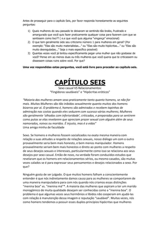 Antes de prosseguir para o capítulo Seis, por favor responda honestamente as seguintes
perguntas:
1) Quais mulheres do seu passado te deixaram se sentindo tão brabo, frustrado e
amargurado que você quis fazer praticamente qualquer coisa para fazerem com que se
sentissem como lixo?? ( e.e que você quis alguma “vingança” emocional)
2) O que tem geralmente sido seu criticismo número 1 para mulheres em geral? (Por
exemplo: “Elas são muito materialistas...” ou “Elas são muito hipócritas...” ou “Elas são
muito desreguladas...” Seja o mais específico possível)
3) Quantas vezes você já tentou especificamente pegar uma mulher que não gostasse de
você? Pense em ao menos duas ou três mulheres que você queria que te criticassem ou
dissessem coisas ruins sobre você. Por que?
Uma vez respondidas estas perguntas, você está livre para proceder ao capítulo seis.
CAPÍTULO SEIS
Sexo casual VS Relacionamentos:
“Fingidoras saudáveis” e “Hipócritas eróticos”
“Maioria das mulheres amam sexo praticamente tanto quanto homens, se não for
mais. Muitas Mulheres são tão inibidas sexualmente quanto muitos dos homens
bizarros por aí. O problema é, homens são admirados e recebem tapinhas de
admiração nas costas quando eles seduzem com sucesso várias mulheres; Mulheres
são geralmente ‘olhadas com inferioridade’, criticadas, e preparadas para se sentirem
como putas se elas revelarem que apreciam prazer sexual com alguém além de seus
namorados, noivos ou maridos. É injusto, mas é a vidas”
Uma amiga minha de faculdade
Sexo. Se homens e mulheres fossem socializados na exata mesma maneira com
relação a suas atitudes a respeito de relações sexuais, nosso diálogo um com o outro
provavelmente seria bem mais honesto, e bem menos manipulador. Homens
provavelmente seriam bem mais honestos e direto ao ponto com mulheres a respeito
de seus desejos sexuais e interesses, particularmente como isso se relaciona aos seus
desejos por sexo casual. Então de novo, na verdade foram conduzidos estudos que
revelaram que os homens em relacionamentos sérios, ou mesmo casados, são muitas
vezes calados se é para expressar seus pensamentos e desejos relacionados a sexo. Por
que?
Ninguém gosta de ser julgado. O que muitos homens falham a conscientemente
entender é que nós indiretamente damos causa para as mulheres se comportarem de
uma maneira manipuladora para com nós quando nós criamos essas distinções
“menina boa” vs. “menina má”*. A maioria das mulheres que aspiram a ter um marido
monogâmico de muita qualidade desejam ser conhecidas como a “menina boa”. O
problema é que algumas vezes seus hormônios e libidos não cooperam em ajudá-las
com relação à manutenção dessa imagem e reputação “saudável”. Muitas vezes, nós
como homens tendemos a possuir esses duplos-princípios hipócritas que mulheres
 