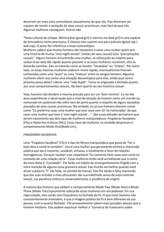 deveriam ser mais auto-controláveis sexualmente do que nós. Elas deveriam ser
capazes de resistir a tentação do sexo casual, promíscuo, mais fácil do que nós.
Algumas mulheres conseguem. Outras não.
*Nota cultural do ciclope: Menina boa (good girl) e menina má (bad girl) é uma espécie
de brincadeira norte-americana. É clássico eles usarem isso para policiais (good cop /
bad cop). O autor fez referência a esses estereótipos.
Mulheres sabem que muitos homens são relutantes a casar uma mulher quem tem
uma história de muitas “one-night-stands” (noites de sexo casual) e/ou “precipitações
casuais”. Alguns homens encontrarão uma mulher, se esforçarão ao máximo para
seduzi-la ao sexo tão rápido quanto possível, e se essas mulheres resistirem, eles as
deixarão sozinhas. Eles as tratarão como se fossem “recatadas” ou “chatas”. Por outro
lado, se essas mesmas mulheres cederem muito rápido, eventualmente ficariam
conhecidas como uma “puta” ou uma “maluca” entre os amigos homens. Algumas
mulheres vêem isso como uma situação desvantajosa para elas, então qual será o
próximo passo delas? Liderar uma “vida dupla”. Torna-se enganada e fechada quanto
aos seus comportamentos sexuais, tão bem quanto ao seu histórico sexual.
Veja, homens não dividem a mesma pressão para ser um ‘bom menino’. Eu sei das
duas experiências e observação que o nível de atração do homem como um marido ou
namorado em potencial não sofre nem de perto quanto a respeito de alguns episódios
passados de sexo casual, promíscuo. Na verdade, eu já ouvi homens dizerem coisas
como “Eu preferiria casar uma mulher que teve sexo com 10 ‘ex-namorados’ do que
casar uma mulher que teve 5 ‘one-night-stands’...”. São essas atitudes do homem que
deram nascimento aos dois tipos de mulheres manipuladoras: Fingidoras Saudáveis
[FSs] e Hipócritas Eróticas [HEs]. Esses tipos de mulheres na verdade desprezam o
comportamento Mode One(Modo Um).
FINGIDORAS SAUDÁVEIS
Uma “Fingidora Saudável” [FS] é o tipo de fêmea manipuladora que gosta de “ter o
bolo dela e comê-lo também”. Isso é uma mulher que geralmente emitirá a impressão
pública que ela é inocente, saudável, virtuosa, e totalmente a favor de relações
monogâmicas. Ela quer receber esse respeitável “Eu-somente-farei-sexo-com-você-no-
contexto-de-uma-relação-séria”. Essas mulheres terão você acreditando que o nome
do meio delas é “Castidade”. FSs farão um hábito de envergonhamento fingido com a
mera menção de alguma coisa grosseira sexual. Elas ficarão vermelhas quando você
disser a palavra “F” (de foda, no sentido de transa). Elas lhe darão a falsa impressão
que das suas virtudes a mais ofuscantes são sua indefinido senso de auto-controle
sexual, sua paciência erótica e conservadorismo, e prudência de virgem.
A maioria dos homens que exibem o comportamento Mode Two (Modo Dois) e Mode
Three (Modo Três) tipicamente colocarão essas mulheres em um pedestal. Em sua
ingenuidade, eles cairão com frequência na fachada da FS. O que esses homens não
consistentemente entendem, é que a imagem pública da FS é bem diferente da sua
pessoa ‘com-o-quarto-fechado’. FSs provavelmente sabem mais posições sexuais que o
homem mediano. Elas podem expressar melhor a “conversa de travesseiro sobre
 