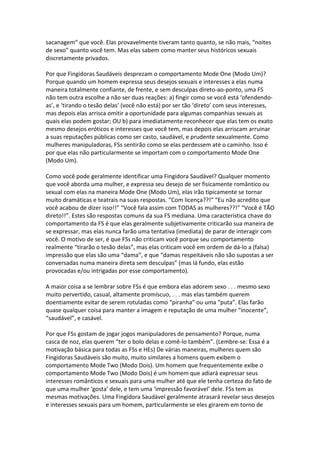 sacanagem” que você. Elas provavelmente tiveram tanto quanto, se não mais, “noites
de sexo” quanto você tem. Mas elas sabem como manter seus históricos sexuais
discretamente privados.
Por que Fingidoras Saudáveis desprezam o comportamento Mode One (Modo Um)?
Porque quando um homem expressa seus desejos sexuais e interesses a elas numa
maneira totalmente confiante, de frente, e sem desculpas direto-ao-ponto, uma FS
não tem outra escolhe a não ser duas reações: a) fingir como se você está ‘ofendendo-
as’, e ‘tirando o tesão delas’ (você não está) por ser tão ‘direto’ com seus interesses,
mas depois elas arrisca omitir a oportunidade para algumas companhias sexuais as
quais elas podem gostar; OU b) para imediatamente reconhecer que elas tem os exato
mesmo desejos eróticos e interesses que você tem, mas depois elas arriscam arruinar
a suas reputações públicas como ser casto, saudável, e prudente sexualmente. Como
mulheres manipuladoras, FSs sentirão como se elas perdessem até o caminho. Isso é
por que elas não particularmente se importam com o comportamento Mode One
(Modo Um).
Como você pode geralmente identificar uma Fingidora Saudável? Qualquer momento
que você aborda uma mulher, e expressa seu desejo de ser fisicamente romântico ou
sexual com elas na maneira Mode One (Modo Um), elas irão tipicamente se tornar
muito dramáticas e teatrais na suas respostas. “Com licença??!” “Eu não acredito que
você acabou de dizer isso!!” “Você fala assim com TODAS as mulheres??!” “Você é TÃO
direto!!”. Estes são respostas comuns da sua FS mediana. Uma característica chave do
comportamento da FS é que elas geralmente subjetivamente criticarão sua maneira de
se expressar, mas elas nunca farão uma tentativa (imediata) de parar de interagir com
você. O motivo de ser, é que FSs não criticam você porque seu comportamento
realmente “tirarão o tesão delas”, mas elas criticam você em ordem de dá-lo a (falsa)
impressão que elas são uma “dama”, e que “damas respeitáveis não são supostas a ser
conversadas numa maneira direta sem desculpas” (mas lá fundo, elas estão
provocadas e/ou intrigadas por esse comportamento).
A maior coisa a se lembrar sobre FSs é que embora elas adorem sexo . . . mesmo sexo
muito pervertido, casual, altamente promíscuo, . . . mas elas também querem
doentiamente evitar de serem rotuladas como “piranha” ou uma “puta”. Elas farão
quase qualquer coisa para manter a imagem e reputação de uma mulher “inocente”,
“saudável”, e casável.
Por que FSs gostam de jogar jogos manipuladores de pensamento? Porque, numa
casca de noz, elas querem “ter o bolo delas e comê-lo também”. (Lembre-se: Essa é a
motivação básica para todas as FSs e HEs) De várias maneiras, mulheres quem são
Fingidoras Saudáveis são muito, muito similares a homens quem exibem o
comportamento Mode Two (Modo Dois). Um homem que frequentemente exibe o
comportamento Mode Two (Modo Dois) é um homem que adiará expressar seus
interesses românticos e sexuais para uma mulher até que ele tenha certeza do fato de
que uma mulher ‘gosta’ dele, e tem uma ‘impressão favorável’ dele. FSs tem as
mesmas motivações. Uma Fingidora Saudável geralmente atrasará revelar seus desejos
e interesses sexuais para um homem, particularmente se eles girarem em torno de
 