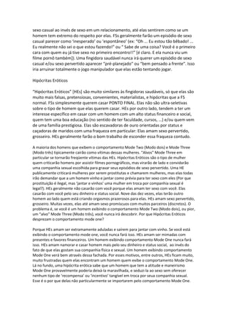 sexo casual ao invés de sexo em um relacionamento, até elas sentirem como se um
homem tem extremo do respeito por elas. FSs geralmente farão um episódio de sexo
casual parecer como ‘inesperado’ ou ‘espontâneo’ (ex: “Oh ... Eu estou tão bêbado! ...
Eu realmente não sei o que estou fazendo!” ou “ Sabe de uma coisa? Você é o primeiro
cara com quem eu já tive sexo no primeiro encontro!!” [é claro. E ela nunca viu um
filme pornô também]). Uma fingidora saudável nunca irá querer um episódio de sexo
casual e/ou sexo pervertido aparecer “pré-planejado” ou “bem pensado a frente”. Isso
iria arruinar totalmente o jogo manipulador que elas estão tentando jogar.
Hipócritas Eróticos
“Hipócritas Eróticos” [HEs] são muito similares às fingidoras saudáveis, só que elas são
muito mais falsas, pretensiosas, convenientes, materialistas, e hipócritas que a FS
normal. FSs simplesmente querem casar PONTO FINAL. Elas não são ultra-seletivas
sobre o tipo de homem que elas querem casar. HEs por outro lado, tendem a ter um
interesse específico em casar com um homem com um alto status financeiro e social,
quem tem uma boa educação (no sentido de ter faculdade, cursos, ...) e/ou quem vem
de uma família prestigiosa. Elas são escavadoras de ouro orientadas por status e
caçadoras de maridos com uma fraqueza em particular: Elas amam sexo pervertido,
grosseiro. HEs geralmente farão o bom trabalho de esconder essa fraqueza contudo.
A maioria dos homens que exibem o comportamento Mode Two (Modo dois) e Mode Three
(Modo três) tipicamente cairão como vítimas dessas mulheres. “Alvos” Mode Three em
particular se tornarão freqüente vítimas das HEs. Hipócritas Eróticos são o tipo de mulher
quem criticarão homens por assistir filmes pornográficos, mas virarão de lado e convidarão
uma companhia sexual escolhida para gravar seus episódios de sexo pervertido. Uma HE
publicamente criticará mulheres por serem prostitutas e chamarem mulheres, mas elas todas
irão demandar que a um homem vinho e jantar como prévia para ter sexo com eles (Por que
prostituição é ilegal, mas ‘jantar e vinhos’ uma mulher em troca por companhia sexual é
legal?). HEs geralmente não casarão com você porque elas amam ter sexo com você. Elas
casarão com você pelo seu dinheiro e status social. Nove das dez vezes, elas terão outro
homem ao lado quem está criando orgasmos prazerosos para elas. HEs amam sexo pervertido,
grosseiro. Muitas vezes, elas até amam sexo promíscuos com muitos parceiros (discretos). O
problema é, se você é um homem exibindo o comportamento Mode Two (Modo dois), ou pior,
um “alvo” Mode Three (Modo três), você nunca irá descobrir. Por que Hipócritas Eróticos
desprezam o comportamento mode one?
Porque HEs amam ser extramamente aduladas e saírem para jantar com vinho. Se você está
exibindo o comportamento mode one, você nunca fará isso. HEs amam ser mimadas com
presentes e favores financeiros. Um homem exibindo comportamento Mode One nunca fará
isso. HEs amam namorar e casar homem mais pelo seu dinheiro e status social, ao invés do
fato de que elas gostam sua companhia física e sexual. Um homem exibindo comportamento
Mode One verá bem através dessa fachada. Por esses motivos, entre outros, HEs ficam muito,
muito frustradas quem elas encontram um homem quem exibe o comportamento Mode One.
Lá no fundo, uma hipócrita erótica sabe que um homem que tem a atitude e maneirismo
Mode One provavelmente poderia deixá-la maravilhada, e seduzi-la ao sexo sem oferecer
nenhum tipo de ‘recompensa’ ou ‘incentivo’ tangível em troca por seua companhia sexual.
Esse é o por que delas não particularmente se importarem pelo comportamento Mode One.
 