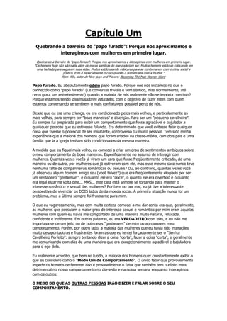 Capítulo Um
Quebrando a barreira do "papo furado": Porque nos aproximamos e
interagimos com mulheres em primeiro lugar.
Quebrando a barreira do "papo furado": Porque nos aproximamos e interagimos com mulheres em primeiro lugar.
"Os homens hoje não são nada além de meras sombras do que poderiam ser. Muitos homens estão se colocando em
uma fachada para seguirem suas vidas. Muitos estão usando máscaras para se conformarem com o clima social e
político. Este é especialmente o caso quando o homem lida com a mulher."
Rom Wils, autor de Nice guys and Players: Becoming The Man Women Want
Papo furado. Eu absolutamente odeio papo furado. Porque nós nos iniciamos no que é
conhecido como "papo furado" (i.e conversas triviais e sem sentido, mas normalmente, até
certo grau, um entretenimento) quando a maioria de nós realmente não se importa com isso?
Porque estamos sendo dissimuladores educados, com o objetivo de fazer estes com quem
estamos conversando se sentirem o mais confortáveis possível perto de nós.
Desde que eu era uma criança, eu era condicionado pelos mais velhos, e particularmente as
mais velhas, para sempre ter "boas maneiras" e discrição. Para ser um "pequeno cavalheiro".
Eu sempre fui preparado para exibir um comportamento que fosse agradável e bajulador a
quaisquer pessoas que eu estivesse falando. Era determinado que você evitasse falar qualquer
coisa que tivesse o potencial de ser insultante, controverso ou muito pessoal. Tem sido minha
experiência que a maioria dos homens que foram criados na classe-média, com dois pais e uma
família que ia a igreja tenham sido condicionados da mesma maneira.
A medida que eu fiquei mais velho, eu comecei a criar um grau de sentimentos ambíguos sobre
o meu comportamento de boas maneiras. Especificamente no assunto de interagir com
mulheres. Quantas vezes vocês já viram um cara que fosse freqüentemente criticado, de uma
maneira ou de outra, por mulheres que já estiveram com ele, mas esse mesmo cara nunca teve
nenhuma falta de companheiras românticas ou sexuais? Ou, ao contrário, quantas vezes você
já observou algum homem amigo seu (você talvez?) que era freqüentemente elogiado por ser
um verdadeiro "gentleman", e o quanto ele era "doce", o quanto ele era divertido e o quanto
era legal estar na volta dele... MAS... este cara está sempre se forçando para manter o
interesse romântico e sexual das mulheres? Por bem ou por mal, eu já tive a interessante
perspectiva de vivenciar os DOIS lados desta moeda social. A primeira situação nunca foi um
problema, mas a última sempre foi frustrante para mim.
O que eu vagarosamente, mas com muita certeza comecei a me dar conta era que, geralmente,
as mulheres que possuíam o maior grau de interesse sexual e romântico por mim eram aquelas
mulheres com quem eu havia me comportado de uma maneira muito natural, relaxada,
confidente e indiferente. Em outras palavras, eu era VERDADEIRO com elas, e eu não me
importava se de um jeito ou de outro elas "gostassem" de mim ou aprovassem meu
comportamento. Porém, por outro lado, a maioria das mulheres que eu havia tido interações
muito desapontadoras e frustrantes foram as que eu tentei forçadamente ser o "Senhor
Cavalheiro Perfeito": sempre tentando dizer a coisa "certa", fazer a coisa "certa", e geralmente
me comunicando com elas de uma maneira que era excepcionalmente agradável e bajuladora
para o ego dela.
Eu realmente acredito, que bem no fundo, a maioria dos homens quer constantemente exibir o
que eu considero como o "Modo Um de Comportamento". O único fator que provavelmente
impede os homens de fazerem isso é provavelmente o fator que também tem o efeito mais
detrimental no nosso comportamento no dia-a-dia e na nossa semana enquanto interagimos
com os outros:
O MEDO DO QUE AS OUTRAS PESSOAS IRÃO DIZER E FALAR SOBRE O SEU
COMPORTAMENTO.
 