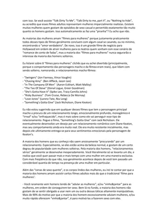 com isso. Se você assiste “Talk Dirty To Me”, “Talk Dirty to me, part II”, ou “Nothing to hide”,
eu acredito que esses filmes adultos representam mulheres imparcialmente realistas. Existem
muitas mulheres quem gostam de episódios de sexo casual e pervertido exatamente tão muito
quanto os homens gostam. Isso automaticamente as faz uma “piranha”? Eu acho que não.
As maiorias das mulheres amam “filmes para mulheres” porque justamente praticamente
todos desses tipos de filmes geralmente concluem com algum casal se casando, ou no mínimo,
encontrando o “amor verdadeiro”. De novo, isso é um grande filme de negócio para
Hollywood em ordem de atrair mulheres para os teatros quem sonham com esse cenário de
“romance de conto de fadas”, mas a maioria dos “filmes para mulheres” nunca segurarão o
interesse da maioria dos homens solteiros.
Eu listarei sobre 8 “filmes para mulheres” clichês que eu achei divertido (principalmente,
porque o comportamento das personagens macho e da fêmea eram reais), que lidam com
sendo solteiro, namorando, e relacionamentos macho-fêmea:
- "Swingers" (Jon Favreau, Vince Vaughn)
- "Chasing Amy" (Ben Affleck, Jason Lee)
- "In The Company Of Men" (Aaron Eckhart, Matt Malloy)
- "The Tao Of Steve" (Donal Logue, Greer Goodman)
- "She's Gotta Have It" (Spike Lee, Tracy Camilla Johns)
- "Risky Business" (Tom Cruise, Rebecca De Mornay)
- "Love Jones" (Larenz Tate, Nia Long)
- "Something's Gotta Give" (Jack Nicholson, Diane Keaton)
Eu não estou sugerindo que em qualquer desses filmes que tem a personagem principal
macho a procura de um relacionamento longo, emocionalmente profundo, monogâmico é
“irreal” e/ou “enfraquecido”, mas é mais sobre como ele vai perseguir esse tipo de
relacionamento. Pegue o filme, “Something’s Gotta Give” com Jack Nicholson. Ele
eventualmente desenvolve um desejo por um relacionamento romântico com Diane Keaton,
mas seu comportamento ainda era muito real. Ele era muito resistente inicialmente, mas
depois ele ultimamente entrega-se para seus sentimentos emocionais pela personagem de
Keaton’s.
A maioria dos homens que eu conheço não saem ansiosamente “procurando” por um
relacionamento. Especialmente, se eles estão acima da beleza normal, e gostam de um certo
degrau de popularidade com mulheres solteiras. Pela maioria dos homens, “relacionamentos
sérios” geralmente se desenvolve inesperadamente. Você literalmente só se levanta um dia, e
realiza que você quer passar mais e mais tempo com uma mulher em uma maneira exclusiva.
Com mais freqüência do que não, isso geralmente acontece depois de você tem passado um
considerável quantia de tempo na presença de uma mulher em particular.
Além das “cenas de sexo quente”, e os corpos lindos das mulheres, eu irei te contar por que a
maioria dos homens amam assistir certos filmes adultos mais do que o tradicional ‘filme para
mulheres’:
- Você raramente vem homens tendo de “adular as mulheres”, e/ou “vinho&jantar” para as
mulheres, em ordem de conseguirem ter sexo. Bem lá no fundo, a maioria dos homens não
gostam de se sentir obrigado a usar nem um ou outra dessas táticas altamente manipulativas.
Mais de 90% do motivo por que a maioria dos homem excessivamente adulam mulheres, e/ou
muito rápido oferecem “vinho&jantar”, é para motivá-las a fazerem sexo com eles.
 