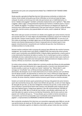 geralmente vem junto com comportamento Mode Two: O MEDO DE SER “ODIADO COMO
JOGADOR”.
Desde quando a geração do Rap/Hip=Hop tem feito presença conhecida na indústria da
música, lá tem estado certas gírias que foram infiltradas na corrente principal da língua
coloquial. Se existe um termo que tem sido visto permanecer por aí indefinidamente, é o
termo “odiado como jogador” (também conhecido simplesmente como “galinha”). “Não odeie
o jogador, odeie o jogo!” é frequentemente expresso por homens e mulheres jovens. O que é
um “odiador de jogador”? A qualquer hora que você expressa um desgosto por alguém por
nenhuma outra razão do que simplesmente o fato que você está com ciúmes e inveja do status
social dela, nível de sucesso, e/ou popularidade com outros, você é culpado de “ódio ao
jogador”.
Não existe nada que causará um homem ser odiado como jogador por outros homens mais do
que quando você tem um maior degrau de popularidade romântica e sexual com mulheres do
que eles têm. Existem muitos homens, claro e simples, QUE ODEIAM ISSO. Eu uma vez li um
livro onde um psicólogo na verdade sugere que um dos fatores principais que causa violência
homem-com-homem desnecessária é ciúme e inveja perto de um homem quem é mais
popular romanticamente e sexualmente com mulheres do que eles. Esse fenômeno na
verdade acontece no mundo animal.
Animais machos conduzem todo o processo de namorar bem diferente dos machos humanos
inteligentes. Seu mundo é bem mais CRUEL e COMPETITIVO. Na maioria dos reinos animais,
existe o que é conhecido como MACHO ALPHA. O Macho Alpha é geralmente o macho quem é
o mais dominante fisicamente de todos os machos. Ele é o macho quem ou tem as melhores
habilidades de luta e sobrevivência e/ou é o que tem menos medo de matar outro macho em
seu reino. Qualquer coisa sobre esse reino particular, particularmente em relação a como os
machos e fêmeas se encontram, recai sobre o Macho Alpha.
Em vários reinos animais, o Macho Alpha tem a primeira escolha das fêmeas de alta qualidade.
O segundo macho mais dominante tem a segunda escolha, o terceiro mais dominante tem a
terceira escolha, e assim vai. Se você é um macho “submisso” (ex: “Macho Beta”), você
consegue as “encalhadas” (ex: as fêmeas de baixa qualidade quem os machos mais
dominantes não desejam). Se um macho dominante vê um macho submisso com uma fêmea
que ele deseja acasalar, ele tipicamente ou retirará com a força a fêmea pra longe (algumas
vezes, até durante copulação), ou desafiará o macho submisso para uma luta (geralmente, até
a morte). De várias maneiras, existem machos humanos quem tomam as mesmas atitudes.
Existem um monte de homens quem justamente por herança não gostam de outros homens
quem são mais bonitos do que eles, fazem mais dinheiro do que eles, ou tem um maior degrau
de educação do que eles, ou são mais inteligentes e famosos do que eles, se eles sentem que
esses atributos e características fazem estes homens mais desejados pelas mulheres do que
eles (veja Capítulo Quatro ‘inseguranças egoístas’). Eles não necessariamente TENTAM ser
desse jeito, eles só SÃO. Bem no fundo de suas mentes, suas atitudes subliminares são “se
você não pode me superar na luta ou me dominar fisicamente, não há como você ser mais
popular com mulheres do que eu...” É essa atitude, que ou reside na mente consciente ou
inconsciente, que termina provocando o que é conhecido como comportamento “ódio ao
jogador”, e representativo da SÍNDROME do MACHO ALPHA (SMA).
Bem conhecido comediante Chris Rock tem um comentário engraçado sobre SMA em uma de
suas performances de stand-up. Ele fala sobre como alguns caras na “vizinhança” realmente
não seriam motivados a ganhar um diploma universitário, porque muitos dos seus vizinhos
 