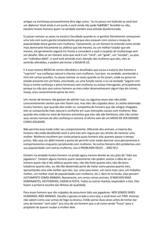 antigos na vizinhança provavelmente diria algo como, “eu to pouco me fudendo se você tem
um diploma! Você ainda é um punk, e você ainda não pode %@#$&!” Acredite ou não,
existem muitos homens quem na verdade mantêm essa atitude desafortunada.
Eu posso nomear as vezes na escola e faculdade quando eu vi garotos literalmente começarem
uma luta com outro garoto simplesmente porque eles estavam com ciúmes e inveja da
popularidade desse garoto com mulheres. Tipicamente, se um homem te entende como sendo
mais dominante fisicamente ou atlético que ele mesmo, ou um melhor lutador que ele
mesmo, ele geralmente seguirá em frente e concederá a você o respeito de mulherengo sem
um desafio. Mas se um homem acha que você é um “nerd”, um “geek”, um “esnobe”, ou pior,
um “indivíduo débil”, e você está atraindo mais atenção das mulheres que eles, eles se
sentirão ofendidos, e podem até tentar a DESAFIÁ-LO.
E é esse mesmo MEDO de serem ofendidos e desafiados que causa a maioria dos homens a
“suprimir” sua confiança natural e charme com mulheres. Isso tem, na verdade, acontecido a
mim em certas ocasiões. Eu posso nomear as vezes quando eu fui jovem, onde eu possa ter
estado presente em um festa, uma boate, ou uma função social, e eu na verdade “segurei com
força a minha confiança e jeitos formosos com mulheres eu estava interagindo, principalmente
porque eu não quis que outros homens ao meu redor desenvolvessem algum tipo de ciúmes,
inveja, e/ou ressentimento perto de mim.
Um monte de homens não gostam de admitir isso, ou algumas vezes eles não estão
conscientemente cientes que eles fazem isso, mas eles são culpados disso. Eu tenho observado
muitos homens, que quando eles estão na companhia de homens que são amigos chegados,
eles se comportarão mais natural e confiante em suas interações sociais com mulheres. Mas
quando eles estão no meio de homens estranhos que eles não são familiares, eles irão conter
seus sensos normais de alto-confiança e carisma. O último vem de um MEDO DE SER ODIADO
COMO JOGADOR.
Não permita esse medo inibir seu comportamento. Diferente dos animais, a maioria dos
homens não estão desafiando você a uma luta sem regras por seu direito de namorar uma
mulher. Mulheres escolhem por conta própria quais homens elas querem passar o tempo
juntos. Não seja um débil mental a ponto de permitir esse medo dominar seus pensamentos e
comportamentos enquanto socializando com mulheres. Se outros homens têm problemas com
sua popularidade com outras mulheres, isso é PROBLEMA DELES ... NÃO SEU.
Existem na verdade muitos homens na prisão agora mesmo devido ao seu jeito de “ódio aos
jogadores”. Existem alguns homens quem exatamente não podem aceitar a idéia de um
homem quem não é tão atlético quanto eles, não tão forte quanto eles, não tão bons
lutadores quanto eles, ou não tão destemido perto de matar outra pessoa quanto eles,
aproveitando uma vida melhor que eles (ex: uma casa maior, um carro mais caro, um trabalho
melhor, um melhor nível de popularidade com mulheres, etc.). Bem lá no fundo, eles pensam
JUSTAMENTE COMO ANIMAIS. Novamente, em certos reinos animais, O MACHOS MAIS
DOMINANTES, DESTEMIDOS, FAZEM A FESTA. Todos os outros machos respondem a eles. Eles
fazem a primeira escolha das fêmeas de qualidade.
Para esses homens que são culpados de possuírem ódio aos jogadores: NÓS SOMOS SERES
HUMANOS, NÃO ANIMAIS. Desafie o garoto errado a uma luta, e você levar um TIRO. Animais
não sabem como usar armas de fogo ou branca. Então pense duas vezes antes de tentar dar
uma de homem “sem valor” pra cima de um homem que o vê como sendo “fraco” para o
propósito de querer roubar a mulher dele.
 