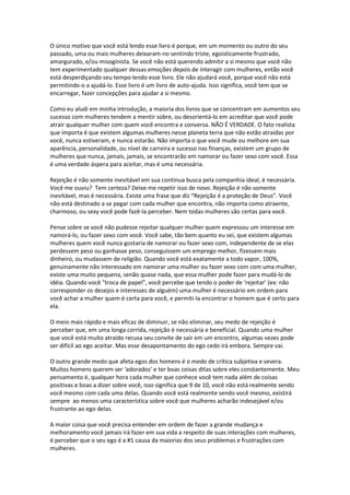 O único motivo que você está lendo esse livro é porque, em um momento ou outro do seu
passado, uma ou mais mulheres deixaram-no sentindo triste, egoisticamente frustrado,
amargurado, e/ou misoginista. Se você não está querendo admitir a si mesmo que você não
tem experimentado qualquer dessas emoções depois de interagir com mulheres, então você
está desperdiçando seu tempo lendo esse livro. Ele não ajudará você, porque você não está
permitindo-o a ajudá-lo. Esse livro é um livro de auto-ajuda. Isso significa, você tem que se
encarregar, fazer concepções para ajudar a si mesmo.
Como eu aludi em minha introdução, a maioria dos livros que se concentram em aumentos seu
sucesso com mulheres tendem a mentir sobre, ou desorientá-lo em acreditar que você pode
atrair qualquer mulher com quem você encontra e conversa. NÃO É VERDADE. O fato realista
que importa é que existem algumas mulheres nesse planeta terra que não estão atraídas por
você, nunca estiveram, e nunca estarão. Não importa o que você mude ou melhore em sua
aparência, personalidade, ou nível de carreira e sucesso nas finanças, existem um grupo de
mulheres que nunca, jamais, jamais, se encontrarão em namorar ou fazer sexo com você. Essa
é uma verdade áspera para aceitar, mas é uma necessária.
Rejeição é não somente inevitável em sua contínua busca pela companhia ideal, é necessária.
Você me ouviu? Tem certeza? Deixe me repetir isso de novo. Rejeição é não somente
inevitável, mas é necessária. Existe uma frase que diz “Rejeição é a proteção de Deus”. Você
não está destinado a se pegar com cada mulher que encontra, não importa como atraente,
charmoso, ou sexy você pode fazê-la perceber. Nem todas mulheres são certas para você.
Pense sobre se você não pudesse rejeitar qualquer mulher quem expressou um interesse em
namorá-lo, ou fazer sexo com você. Você sabe, tão bem quanto eu sei, que existem algumas
mulheres quem você nunca gostaria de namorar ou fazer sexo com, independente de se elas
perdessem peso ou ganhasse peso, conseguissem um emprego melhor, fizessem mais
dinheiro, ou mudassem de religião. Quando você está exatamente a todo vapor, 100%,
genuinamente não interessado em namorar uma mulher ou fazer sexo com com uma mulher,
existe uma muito pequena, senão quase nada, que essa mulher pode fazer para mudá-lo de
idéia. Quando você “troca de papel”, você percebe que tendo o poder de ‘rejeitar’ (ex: não
corresponder os desejos e interesses de alguém) uma mulher é necessário em ordem para
você achar a mulher quem é certa para você, e permiti-la encontrar o homem que é certo para
ela.
O meio mais rápido e mais eficaz de diminuir, se não eliminar, seu medo de rejeição é
perceber que, em uma longa corrida, rejeição é necessária e beneficial. Quando uma mulher
que você está muito atraído recusa seu convite de sair em um encontro, algumas vezes pode
ser difícil ao ego aceitar. Mas esse desapontamento do ego cedo irá embora. Sempre vai.
O outro grande medo que afeta egos dos homens é o medo de crítica subjetiva e severa.
Muitos homens querem ser ‘adorados’ e ter boas coisas ditas sobre eles constantemente. Meu
pensamento é, qualquer hora cada mulher que conhece você tem nada além de coisas
positivas e boas a dizer sobre você, isso significa que 9 de 10, você não está realmente sendo
você mesmo com cada uma delas. Quando você está realmente sendo você mesmo, existirá
sempre ao menos uma característica sobre você que mulheres acharão indesejável e/ou
frustrante ao ego delas.
A maior coisa que você precisa entender em ordem de fazer a grande mudança e
melhoramento você jamais irá fazer em sua vida a respeito de suas interações com mulheres,
é perceber que o seu ego é a #1 causa da maiorias dos seus problemas e frustrações com
mulheres.
 