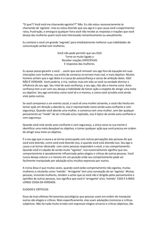 “O que?? Você está me chamando egoísta??” Não. Eu não estou necessariamente te
chamando de ‘egoísta’, mas eu estou dizendo que seu ego é o que causa você a experimentar
raiva, frustração, e amargura qualquer hora você não recebe as respostas e reações que você
deseja das mulheres quem você está interessado romanticamente ou sexualmente.
Eu contarei a você um grande ‘segredo’ para imediatamente melhorar suas habilidades de
comunicação verbal com mulheres:
Você não pode permitir que seu EGO
Torne-se muito ligado a
Receber reações ESPECÍFICAS
E respostas das mulheres.
Eu quase posso garantir a você ... assim que você remover seu ego fora da equação em suas
interações com mulheres, sua estilo de conversa se tornará mais real, e mais objetivo. Muitos
homens acham que o ego deles é a causa da autoconfiança e senso de ambição deles. ISSO
NÃO É VERDADE. Você poderia, e iria, realizar mais em vida se você na verdade diminui a
influência do seu ego. Seu nível de auto-confiança, e seu ego, não são a mesma coisa. Auto-
confiança tem a ver com seu desejo e habilidade de tomar ação a respeito de atingir uma meta
ou objetivo. Seu ego centraliza como você vê a si mesmo, e como você acredita está sendo
visto pelos outros.
Se você comparece a um evento social, e você vê uma mulher atraente, e você não hesita em
tomar ação em direção a abordá-la, isso é representado como sendo auto-confiante e com
segurança. Quando você aborda uma mulher, e conversa com uma mulher, sem dar qualquer
pensamento ao “medo” de ser criticado e/ou rejeitado, isso é típico de sendo auto-confiante e
com segurança.
Quando você está sendo auto-confiante e com segurança, a única coisa na sua mente é
identificar uma meta desejável ou objetivo, e tomar qualquer ação que você precisa em ordem
de atingir essa meta ou objetivo.
É o seu ego que o causa a se tornar preocupado com outras percepções das pessoas do que
você está dizendo, como você está dizendo isso, e quando você está dizendo isso. Seu ego o
causa a se tornar obcecado com como pessoas respondem a você, e seu comportamento.
Quando você é culpado de sendo muito “egoísta”, isso essencialmente significa que seu
comportamento é pesadamente influenciado pelos elogios e críticas de outras pessoas. Você
nunca deseja colocar a si mesmo em um posição onde seu comportamento pode ser
facilmente manipulado por adulação e/ou insultos expressos por outros.
A ironia disso é que muitas vezes, quando você exibe comportamento não-egoísta, muitas
mulheres o rotularão como ‘metido’. ‘Arrogante’ tem uma conotação de ser ‘egoísta’. Muitas
pessoas, incluindo mulheres, tendem a achar que se você não é dirigido pelos pensamentos e
opiniões de outras pessoas, isso significa que você é ‘arrogante’ e/ou ‘metido’. ESSA É A MAIS
LONGE COISA DA VERDADE.
ELOGIOS E CRÍTICCAS
Duas da mais efetivas ferramentas psicológicas que pessoas usam em ordem de manipular
outras são elogios e críticas. Mais especificamente, elas usam adulações insinceras e críticas
subjetivas. Não há nada muito errado com expressar elogios sinceros e críticas objetivas, tão
 