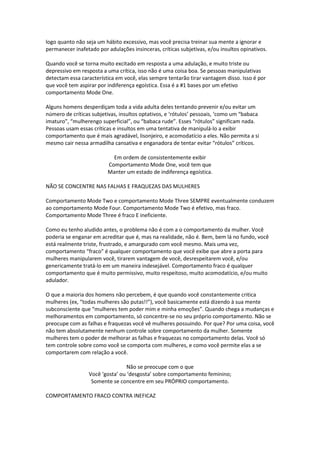logo quanto não seja um hábito excessivo, mas você precisa treinar sua mente a ignorar e
permanecer inafetado por adulações insinceras, críticas subjetivas, e/ou insultos opinativos.
Quando você se torna muito excitado em resposta a uma adulação, e muito triste ou
depressivo em resposta a uma crítica, isso não é uma coisa boa. Se pessoas manipulativas
detectam essa característica em você, elas sempre tentarão tirar vantagem disso. Isso é por
que você tem aspirar por indiferença egoística. Essa é a #1 bases por um efetivo
comportamento Mode One.
Alguns homens desperdiçam toda a vida adulta deles tentando prevenir e/ou evitar um
número de críticas subjetivas, insultos optativos, e ‘rótulos’ pessoais, ‘como um “babaca
imaturo”, “mulherengo superficial”, ou “babaca rude”. Esses “rótulos” significam nada.
Pessoas usam essas críticas e insultos em uma tentativa de manipulá-lo a exibir
comportamento que é mais agradável, lisonjeiro, e acomodatício a eles. Não permita a si
mesmo cair nessa armadilha cansativa e enganadora de tentar evitar “rótulos” críticos.
Em ordem de consistentemente exibir
Comportamento Mode One, você tem que
Manter um estado de indiferença egoística.
NÃO SE CONCENTRE NAS FALHAS E FRAQUEZAS DAS MULHERES
Comportamento Mode Two e comportamento Mode Three SEMPRE eventualmente conduzem
ao comportamento Mode Four. Comportamento Mode Two é efetivo, mas fraco.
Comportamento Mode Three é fraco E ineficiente.
Como eu tenho aludido antes, o problema não é com a o comportamento da mulher. Você
poderia se enganar em acreditar que é, mas na realidade, não é. Bem, bem lá no fundo, você
está realmente triste, frustrado, e amargurado com você mesmo. Mais uma vez,
comportamento “fraco” é qualquer comportamento que você exibe que abre a porta para
mulheres manipularem você, tirarem vantagem de você, desrespeitarem você, e/ou
genericamente tratá-lo em um maneira indesejável. Comportamento fraco é qualquer
comportamento que é muito permissivo, muito respeitoso, muito acomodatício, e/ou muito
adulador.
O que a maioria dos homens não percebem, é que quando você constantemente critica
mulheres (ex, “todas mulheres são putas!!”), você basicamente está dizendo à sua mente
subconsciente que “mulheres tem poder mim e minha emoções”. Quando chega a mudanças e
melhoramentos em comportamento, só concentre-se no seu próprio comportamento. Não se
preocupe com as falhas e fraquezas você vê mulheres possuindo. Por que? Por uma coisa, você
não tem absolutamente nenhum controle sobre comportamento da mulher. Somente
mulheres tem o poder de melhorar as falhas e fraquezas no comportamento delas. Você só
tem controle sobre como você se comporta com mulheres, e como você permite elas a se
comportarem com relação a você.
Não se preocupe com o que
Você ‘gosta’ ou ‘desgosta’ sobre comportamento feminino;
Somente se concentre em seu PRÓPRIO comportamento.
COMPORTAMENTO FRACO CONTRA INEFICAZ
 