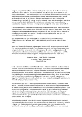 Em geral, comportamento fraco E ineficaz machucará suas chance de manter um interesse
romântico e sexual feminino. Mas honestamente, se eu tivesse que escolher entre os dois,
comportamento fraco é bem mais prejudicial às suas emoções, e sendo de auto-confiança, do
que comportamento ineficaz. Comportamento ineficaz (ex, comportamento que é contra
produtivo à realização de SUS metas e objetivos desejados em um relacionamento) é
principalmente o resultado de esperar demais a expressar o que realmente está em sua mente
para uma mulher. Você está hesitando muito tempo antes de revelar suas verdadeiras
necessidades, desejoso, interesses, e intenções. Por uma grande parte, isso é conserto fácil.
Comportamento fraco é mais desafiador a corrigir. Comportamento fraco, como mencionado
anteriormente, é predicado em algum medo bem profundo que você possui, e em algum grau,
insegurança egoística e baixa auto-estima. Numa casca de noz, você não valoriza sua própria
atenção e companhia tão bem quanto a atenção e companhia da mulher que você está
buscando. Isso vale a pena repetir:
QUALQUER MOMENTO QUE VOCÊ PÕE MAIS VALOR E SIGNIFICADO NA ATENÇÃO E
COMPANHIA DE UMA MULHER, DO QUE A SUA PRÓPRIA, SEU COMPORTAMENTO SERÁ
FRACO.
Isso é uma das grandes fraquezas que causa aos homens exibir tanto comportamento Mode
Two quanto comportamento Mode Three. Qualquer momento você identifica uma atenção e
companhia feminina como sendo mais valorosa que você, então a sua é para ela, e você
eventualmente exibirá comportamento que é fraco. Isso não é uma opinião, isso é um fato
difícil e frio. Isso me conduz a outro grande princípio do comportamento Mode One:
NENHUM TEMPO, ATENÇÃO, OU COMANHIA
FEMININA É MAIS VALIOSA QUE
A SUA PRÓPRIA.
Se for necessário repetir isso uns milhares de vezes a si mesmo em ordem de absorver isso e
acreditar nisso, faça isso. Nenhum outro princípio associado ao comportamento Mode One é
mais importante do que esse. Você não pode jamais tratar um tempo, atenção, e/ou
companhia feminina como se fosse mais valioso e significante do que você, então o seu é para
ela. Se você tratar, eu posso quase certo garantir a você que em algum ponto no futuro, essa
mulher irá ou ficar entediada com você e perderá interessem em você, engajando em
‘joguinhos’ manipulativos com você, ou tratá-lo-á como um punk que ela pode egoisticamente
“intimidá-lo” por perto quando ela quiser.
Próximo ao seu ego, esse é a mais significante causa de comportamento fraco e ineficaz em
relação a mulheres. Se existe uma lição pesada que eu tenho tido dolorosamente a aprender
de novo de novo e de novo, seria que você nunca pode excessivamente adular mulheres, e/ou
consistentemente levantar o ego delas, e depois esperar ter um relacionamento longo com
sucesso com elas. Eu nunca encontrei um cara na minha vida inteira quem foi altamente
popular com mulheres, e consistentemente apreciado relacionamentos bem sucedidos e
satisfeitos com mulheres, que consistentemente racham em cima de mulheres e sabotam-nas
egoisticamente. Não se engane.
Similarmente a aumentar o ego de uma mulher, outra forma de comportamento fraco que
você pode exibir é repetitivamente criticar uma mulher, particularmente em maneira subjetiva
e áspera, mas vira de lado e continua a perseguir essa atenção, interesse, e companhia
feminina. Eu posso garantir a você que mulheres começarão a olhá-lo como uma pessoa de
 