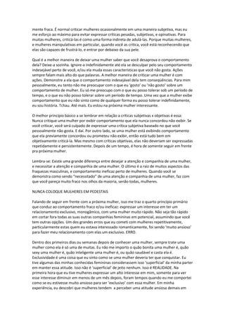 mente fraca. É normal criticar mulheres ocasionalmente em uma maneira subjetiva, mas eu
me esforço ao máximo para evitar expressar críticas pesadas, subjetivas, e opinativas. Para
muitas mulheres, criticá-las é como uma forma indireta de adulá-las. Porque muitas mulheres,
e mulheres manipulativas em particular, quando você as critica, você está reconhecendo que
elas são capazes de frustrá-lo, e entrar por debaixo da sua pele.
Qual é a melhor maneira de deixar uma mulher saber que você desaprova o comportamento
dela? Deixe-a sozinha. Ignore-a indefinidamente até ela se desculpar pelo seu comportamento
indesejável perto de você, e/ou ela muda essas características que você não gosta. Ações
sempre falam mais alto do que palavras. A melhor maneira de criticar uma mulher é com
ações. Demonstre a ela que o comportamento indesejável dela tem conseqüências. Para mim
pessoalmente, eu tento não me preocupar com o que eu ‘gosto’ ou ‘não gosto’ sobre um
comportamento de mulher. Eu só me preocupo com o que eu posso tolerar sob um período de
tempo, e o que eu não posso tolerar sobre um período de tempo. Uma vez que a mulher exibe
comportamento que eu não sinto como de qualquer forma eu posso tolerar indefinidamente,
eu sou história. Tchau. Até mais. Eu estou na próxima mulher interessante.
O melhor princípio básico a se lembrar em relação a críticas subjetivas x objetivas é essa:
Nunca critique uma mulher por exibir comportamento que ela nunca concordou não exibir. Se
você criticar, você será culpado de expressar uma crítica subjetiva baseado no que você
pessoalmente não gosta. E daí. Por outro lado, se uma mulher está exibindo comportamento
que ela previamente concordou ou prometeu não exibir, então está tudo bem em
objetivamente criticá-la. Mas mesmo com críticas objetivas, elas não deveriam ser expressadas
repetidamente e persistentemente. Depois de um tempo, é hora de somente seguir em frente
pra próxima mulher.
Lembra-se: Existe uma grande diferença entre desejar a atenção e companhia de uma mulher,
e necessitar a atenção e companhia de uma mulher. O último é a raiz de muitos aspectos das
fraquezas masculinas, e comportamento ineficaz perto de mulheres. Quando você se
demonstra como sendo “necessitado” de uma atenção e companhia de uma mulher, faz com
que você pareça muito fraco nos olhos da maioria, senão todas, mulheres.
NUNCA COLOQUE MULHERES EM PEDESTAIS
Falando de seguir em frente com a próxima mulher, isso me traz o quarto princípio primário
que conduz ao comportamento fraco e/ou ineficaz: expressar um interesse em ter um
relacionamento exclusivo, monogâmico, com uma mulher muito rápido. Não seja tão rápido
em cortar fora todas as suas outras companhias femininas em potencial, assumindo que você
tem outras opções. Um dos grandes erros que eu cometi com mulheres repetitivamente,
particularmente estas quem eu estava interessado romanticamente, foi sendo ‘muito ansioso’
para fazer meu relacionamento com elas um exclusivo. ERRO.
Dentro dos primeiros dias ou semanas depois de conhecer uma mulher, sempre trate uma
mulher como ela é só uma de muitas. Eu não me importo o quão bonita uma mulher é, quão
sexy uma mulher é, quão inteligente uma mulher é, ou quão saudável e casta ela é.
Exclusividade é uma coisa que eu sinto como se uma mulher deveria ter que conquistar. Eu
tive algumas das minhas conhecidas femininas considerassem isso ‘superficial’ da minha parter
em manter essa atitude. Isso não é ‘superficial’ de jeito nenhum. Isso é REALIDADE. Na
primeira hora que eu tive mulheres expressar um alto interesse em mim, somente para ver
esse interesse diminuir em menos de um mês depois, foram tempos quando eu me comportei
como se eu estivesse muito ansioso para ser ‘exclusivo’ com essa mulher. Em minha
experiência, eu descobri que mulheres tendem a perceber uma atitude ansiosa demais em
 