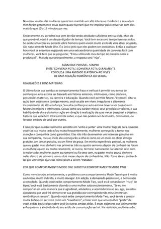 No verso, muitas das mulheres quem tem mantido um alto interesse romântico e sexual em
mim foram geralmente essas quem quase tiveram que me implorar para conversar com elas
mais do que 10 a 15 minutos por vez.
Sinceramente, eu acredito isso vem de não tendo atividade suficiente em sua vida. Mais do
que provável, você é um desperdiçador de tempo. Você tem excessivo tempo livre nas mãos.
Se existe uma coisa eu percebi sobre homens quem vivem muito estilo de vida ativo, ocupado,
são naturalmente Mode One. É o único jeito que eles podem ser produtivos. Então a qualquer
hora você se encontre engajando em uma extraordinária quantidade de conversa fútil com
mulheres, você tem que se perguntar, “Estou utilizando meu tempo de maneira sábia e
produtiva?”. Mais do que provavelmente, a resposta será “não”.
ASSIM QUE POSSÍVEL, SEMPRE
EVITE ‘CONVERSA FÚTIL’; CONVERSA FÚTIL GERALMENTE
CONDUZ A UMA AMIZADE PLATÔNICA AO INVÉS
DE UMA RELAÇÃO ROMÂNTICA OU SEXUAL
REALIZAÇÕES E BENS MATERIAIS
O último fator que conduz ao comportamento fraco e ineficaz é permitir seu senso de
confiança e auto-estima ser baseado em fatores externos, intrínsecos, como dinheiro,
possessões materiais, ou carreira e educação. Quando você permite fatores ‘externos’ ditar o
quão bom você sente consigo mesmo, você se põe em níveis irregulares e altamente
inconsistentes de alto-confiança. Sua alta-confiança e auto-estima deveria ser baseada em
fatores interiores e intrínsecos. Coisas como seu caráter moral, seus princípios e valores, e sua
habilidade de dia-a-dia tomar ação em direção à realização de suas metas desejável e objetiva.
Fatores que você tem total controle sobre, e que não podem ser destruídos, diminuídos, ou
levados embora de você por outros.
É isso por que eu não realmente acredito em ‘vinho e jantar’ uma mulher logo de cara. Quando
você faz isso muito cedo e/ou muito frequentemente, mulheres começarão a tomar sua
atenção e companhia como garantidos. Elas não irão desenvolver um interesse genuíno em
sua companhia, mas ao invés elas começarão a olhá-lo como só um meio de obter almoço
gratuito, um jantar gratuito, ou um filme de graça. Em minha experiência pessoal, as mulheres
que eu gastei mais dinheiro nas primeiras três ou quatro semanas depois de conhecê-las foram
as mulheres quem eu muito raramente, se nunca, terminei namorando ou fazendo sexo com.
A maioria das mulheres quem eu namorei ou fiz sexo com, eu gastei muito pouco dinheiro
nelas dentro do primeiro um ou dois meses depois de conhecê-las. Não fosse até eu conhecê-
las por um tempo que elas começaram a serem ‘tratadas’.
POR QUE COMPORTAMENTO MODE ONE SUBSTITUI COMPORTAMENTO MODE TWO
Como mencionado anteriormente, o problema com comportamento Mode Two é que é muito
cauteloso, muito indireto, e muito devagar. Em adição, é demasiado permissivo, e demasiado
acomodado. Quando você exibe comportamento Mode Two, você está tomando um ‘risco’ de
tipos; Você está basicamente dizendo a uma mulher subconscientemente, “Se eu me
comportar em uma maneira que é agradável, aduladora, e acomodatício ao seu ego, eu estou
apostando que você irá demonstrar sua gratidão por correspondendo meus interesses
românticos e sexuais”. Quando você exibe comportamento Mode Two, você tende a colocar
muita ênfase em ser visto como um “cavalheiro”, e fazer com que uma mulher “goste” de
você, e diga boas coisas sobre você às outras amigas delas. É esses objetivos que ultimamente
enfraquecem a efetividade do seu estilo de comunicação verbal. Na realidade, mulheres não
 