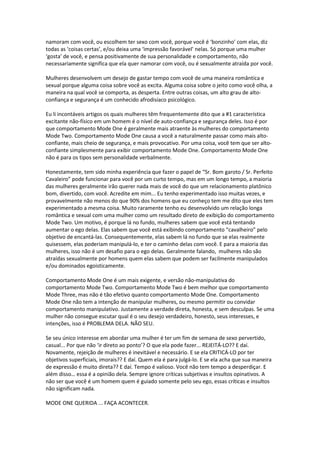 namoram com você, ou escolhem ter sexo com você, porque você é ‘bonzinho’ com elas, diz
todas as ‘coisas certas’, e/ou deixa uma ‘impressão favorável’ nelas. Só porque uma mulher
‘gosta’ de você, e pensa positivamente de sua personalidade e comportamento, não
necessariamente significa que ela quer namorar com você, ou é sexualmente atraída por você.
Mulheres desenvolvem um desejo de gastar tempo com você de uma maneira romântica e
sexual porque alguma coisa sobre você as excita. Alguma coisa sobre o jeito como você olha, a
maneira na qual você se comporta, as desperta. Entre outras coisas, um alto grau de alto-
confiança e segurança é um conhecido afrodisíaco psicológico.
Eu li incontáveis artigos os quais mulheres têm frequentemente dito que a #1 característica
excitante não-físico em um homem é o nível de auto-confiança e segurança deles. Isso é por
que comportamento Mode One é geralmente mais atraente às mulheres do comportamento
Mode Two. Comportamento Mode One causa a você a naturalmente passar como mais alto-
confiante, mais cheio de segurança, e mais provocativo. Por uma coisa, você tem que ser alto-
confiante simplesmente para exibir comportamento Mode One. Comportamento Mode One
não é para os tipos sem personalidade verbalmente.
Honestamente, tem sido minha experiência que fazer o papel de “Sr. Bom garoto / Sr. Perfeito
Cavaleiro” pode funcionar para você por um curto tempo, mas em um longo tempo, a maioria
das mulheres geralmente irão querer nada mais de você do que um relacionamento platônico
bom, divertido, com você. Acredite em mim... Eu tenho experimentado isso muitas vezes, e
provavelmente não menos do que 90% dos homens que eu conheço tem me dito que eles tem
experimentado a mesma coisa. Muito raramente tenho eu desenvolvido um relação longa
romântica e sexual com uma mulher como um resultado direto de exibição do comportamento
Mode Two. Um motivo, é porque lá no fundo, mulheres sabem que você está tentando
aumentar o ego delas. Elas sabem que você está exibindo comportamento “cavalheiro” pelo
objetivo de encantá-las. Consequentemente, elas sabem lá no fundo que se elas realmente
quisessem, elas poderiam manipulá-lo, e ter o caminho delas com você. E para a maioria das
mulheres, isso não é um desafio para o ego delas. Geralmente falando, mulheres não são
atraídas sexualmente por homens quem elas sabem que podem ser facilmente manipulados
e/ou dominados egoisticamente.
Comportamento Mode One é um mais exigente, e versão não-manipulativa do
comportamento Mode Two. Comportamento Mode Two é bem melhor que comportamento
Mode Three, mas não é tão efetivo quanto comportamento Mode One. Comportamento
Mode One não tem a intenção de manipular mulheres, ou mesmo permitir ou convidar
comportamento manipulativo. Justamente a verdade direta, honesta, e sem desculpas. Se uma
mulher não consegue escutar qual é o seu desejo verdadeiro, honesto, seus interesses, e
intenções, isso é PROBLEMA DELA. NÃO SEU.
Se seu único interesse em abordar uma mulher é ter um fim de semana de sexo pervertido,
casual... Por que não ‘ir direto ao ponto’? O que ela pode fazer... REJEITÁ-LO?? E daí.
Novamente, rejeição de mulheres é inevitável e necessário. E se ela CRITICÁ-LO por ter
objetivos superficiais, imorais?? E daí. Quem ela é para julgá-lo. E se ela acha que sua maneira
de expressão é muito direta?? E daí. Tempo é valioso. Você não tem tempo a desperdiçar. E
além disso… essa é a opinião dela. Sempre ignore críticas subjetivas e insultos opinativos. A
não ser que você é um homem quem é guiado somente pelo seu ego, essas críticas e insultos
não significam nada.
MODE ONE QUERIDA ... FAÇA ACONTECER.
 