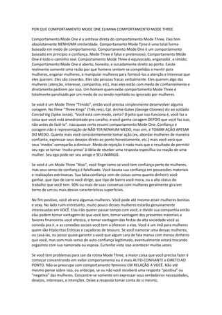 POR QUE COMPORTAMENTO MODE ONE ELIMINA COMPORTAMENTO MODE THREE
Comportamento Mode One é a antítese direta do comportamento Mode Three. Eles tem
absolutamente NENHUMA similaridade. Comportamento Mode Tjree é uma total forma
baseado em medo de comportamento. Comportamento Mode One é um comportamento
baseado em princípio e confiança. Mode Three é falso e pretensioso; Comportamento Mode
One é todo o caminho real. Comportamento Mode Three é equivocado, enganador, e tímido;
Comportamento Mode One é aberto, honesto, e ousadamente direto ao ponto. Existe
realmente somente uma razão por que homens sentem-se compelidos a mentir para
mulheres, enganar mulheres, e manipular mulheres para fornecê-los a atenção e interesse que
eles querem: Eles são covardes. Eles são pessoas fracas verbalmente. Eles querem algo das
mulheres (atenção, interesse, companhia, etc), mas eles estão com medo de confiantemente e
diretamente pedirem por isso. Um homem quem exibe comportamento Mode Three é
totalmente paralisado por um medo de ou sendo rejeitado ou ignorado por mulheres.
Se você é um Mode Three “Tímido”, então você precisa simplesmente desenvolver alguma
coragem. No filme “Three Kings” (Três reis), Cpl. Archie Gates (George Clooney) diz ao soldado
Conrad Vig (Spike Jonze), “Você está com medo, certo? O jeito que isso funciona é, você faz a
coisa que você está amedrontado pra caralho, e você ganha coragem DEPOIS que você faz isso,
não antes de fazê-lo”. Isso quase certo resumi comportamento Mode One: Confiança e
coragem não é representação de NÃO TER NENHUM MEDO, mas sim, é TOMAR AÇÃO APESAR
DO MEDO. Quanto mais você consistentemente tomar ação (ex, abordar mulheres de maneira
confiante, expressar seus desejos direto ao ponto honestamente, etc.) mais você verá que
seus ‘medos’ começarão a diminuir. Medo de rejeição é nada mais que o resultado de permitir
seu ego se tornar ‘muito preso’ à idéia de receber uma resposta específica ou reação de uma
mulher. Seu ego pode ser seu amigo e SEU INIMIGO.
Se você é um Mode Three “Alvo”, você finge como se você tem confiança perto de mulheres,
mas seus senso de confiança é falsificado. Você baseia sua confiança em possessões materiais
e realizações extrínsecas. Sua falsa confiança vem de coisas como quanto dinheiro você
ganhar, que tipo de carro você dirige, que tipo de bairro você mora, ou a alto status do
trabalho que você tem. 90% ou mais de suas conversas com mulheres geralmente gira em
torno de um ou mais dessas características superficiais.
No fim positivo, você atrairá algumas mulheres. Você pode até mesmo atrair mulheres bonitas
e sexy. No lado ruim entretanto, muito pouco desses mulheres estarão genuinamente
interessadas em VOCÊ. Elas irão querer passar tempo com você, e dividir sua companhia então
elas podem tomar vantagem do que você tem, tomar vantagem dos presentes materiais e
favores financeiros você oferece, e tomar vantagem das festas da alta sociedade você as
convida pra ir, e as conexões sociais você tem a oferecer a elas. Você é um ímã para mulheres
quem são Hipócritas Eróticas e caçadoras de tesouro. Se você namorar uma dessas mulheres,
ou casá-las, eu posso quase garantir a você que algum cara de fala mansa com menos dinheiro
que você, mas com mais senso de auto-confiança legitimado, eventualmente estará trocando
orgasmos com sua namorada ou esposa. Eu tenho visto isso acontecer muitas vezes.
Se você tem problemas para sair da rotina Mode Three, a maior coisa que você precisa fazer é
começar concentrando em exibir comportamento eu é mais AUTO-CONFIANTE e DIRETO AO
PONTO. Não se preocupe com comportamento feminino EM RELAÇÃO A VOCÊ. Não até
mesmo pense sobre isso, ou antecipe, se ou não você receberá uma resposta “positiva” ou
“negativa” das mulheres. Concentre-se somente em expressar seus verdadeiros necessidades,
desejos, interesses, e intenções. Deixe a resposta tomar conta de si mesmo.
 