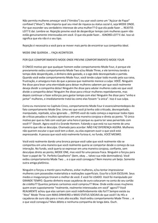 Não permita mulheres ameaçar você (“tímidos”) ou usar você como um “Açúcar de Papai”
confiável (“Alvos”). Não importa qual seu nível de riqueza ou status social é, seja MODE ONDE.
Por que esconder seu verdadeiro interesse de uma mulher?? O que ela pode fazer ... REJEITÁ-
LO?? E daí. Lembre-se: Rejeição previne você de desperdiçar tempo com mulheres quem não
estão genuinamente interessadas em você. O que ela pode fazer... IGNORÁ-LO?? E daí. Isso só
significa que ela não é o seu tipo.
Rejeição é necessária a você para se mover mais perto de encontrar sua companhia ideal.
MODE ONE QUERIDA ... FAÇA ACONTECER.
POR QUE COMPORTAMENTO MODE ONDE PREVINE COMPORTAMENTO MODE FOUR
O ÚNICO motivo por que qualquer homem exibe comportamento Mode Four, é porque ele
previamente exibiu comportamento Mode Two e/ou Mode Three, e ele terminou tendo o
tempo dele desperdiçado, o dinheiro dele gastado, e o ego dele desrespeitado e partido.
Quando você exibe comportamento Mode Four, você tende culpar todo mundo pela sua raiva,
frustração, e amargura mais do que a pessoa que realmente merece a culpa: VOCÊ. Ninguém
lhe disse para levar uma eternidade para deixar mulheres saberem por que você realmente
deseja dividir a companhia delas! Ninguém lhe disse para adular mulheres cada vez que você
divide a companhia delas! Ninguém lhe disse para criticar mulheres repetidamente, mas
depois continuar a fazer esforços para gastar tempo com elas! Ninguém lhe disse para “vinho e
jantar” mulheres, e imediatamente tratá-las como elas fossem “a única”. Isso é sua culpa.
Como eu mencionei no Capítulo Cinco, comportamento Mode Four é essencialmentedepos do
fato comportamento Mode One. Uma vez que você já tenha sido criticado, desrespeitado,
manipulado, rejeitado, e/ou ignorado ... DEPOIS você do nada começa a expressar todos tipos
de críticas pesadas e insultos opinativos em uma maneira corajosa e direta ao ponto. “O único
motivo por que eu falo com você por uma hora é porque eu queria ter sexo pervertido com
você!!!” Ooooh. Agora você é o Grande Homem. Falando o que está na sua mente de uma
maneira que não se desculpa. Chamada para acordar: NÃO FAZ DIFERENÇA AGORA. Mulheres
não querem escutar o que você tem a dizer, ou elas esperam ouvir o que você está
expressando. A pessoa que você está realmente furiosa é, no fundo, VOCÊ MESMO.
Você está realmente dando uma bronca porque você sabe que você realmente não se
comportou em uma maneira que você realmente queria se comportar desde o começo da sua
interação. No fundo, você queria se expressar em uma maneira corajosa, confiante, sem
desculpas direto ao ponto, MODE ONE, mas você foi uma pessoa fraca. Ninguém o forçou para
fazer o papel de “Sr. Perfeito Cavalheiro” (bem, okay ... talvez sua mãe dominadora). Você
exibiu comportamento Mode Two ... e o que você conseguiu? Nem mesmo um beijo. Somente
outra amiga platônica.
Ninguém o forçou a mentir para mulheres, evitar mulheres, e/ou tentar impressionar
mulheres com possessões materialista e realizações superficiais. Essa foi a SUA ESCOLHA. Seus
medos e inseguranças tiraram o melhor de você. E você foi USADO. Você foi manipulado por
GRANDE TEMPO. Quanto dinheiro essas caçadoras de ouro colocaram na conta do seu cartão
de crédito?? Quantos jantares caríssimos você comprou?? Wow. Onde estão essas muçheres
quem eram supostamente “realmente, realmente interessadas em você” agora?? Você
REALMENTE achou que elas sairiam com você indefinidamente não foi?? Sempre existe ou
“Alvo” Mode Three com MAIS DINHEIRO e MAIS STATUS SOCIAIS do que você!! As HEs e
caçadoras de ouro vão para o mais alto escalão. Você exibiu comportamento Mode Three ... e
o que você conseguiu? Mais débito e nenhuma companhia de longa data. Ouch.
 