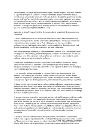 Similar a Steven R. Covey's The Seven Habits of Highly Effective People©, você pode entender
os seguintes princípios do Mode One como os ‘sete hábitos de desenvolvimento de suas
habilidades de comunicação verbal com mulheres’. Eu tenho descoberto, geralmente falando,
quando você ‘viola’ um ou mais desses setes princípios em uma base regular ou semi-regular
em suas interações com mulheres, você se encontrará tipicamente exibindo comportamento
Mode Two e/ou Mode Three, e consequentemente, se sentindo ‘triste’, ‘egoisticamente
frustrado’, e ‘amargurado’ perto dessas mulheres quem não corresponderam os interesses
que você teve nelas (comportamento Mode Four).
Aqui estão os Setes Princípios Primários da manutenção de uma atitude & comportamento
“Mode One”:
1) Nunca hesite em abordar uma mulher que você achou atraente. Existem somente dois
motivos válidos para evitar abordar uma mulher: a) Você não está interessado em namorar
essa mulher, ou fazer sexo com ela; b) Você está atraído por ela, mas você já tem
conhecimento que ela é casada, noiva, ou tem um namorado sério. Outro além disso, você
deveria nunca hesitar em abordar uma mulher que você está atraído.
Você tem que se forçar a tomar ação. Consistentemente tomando ação é o que conduz a um
alto degrau de auto-confiança, não falta de rejeição. Eu não me importo se você abordou 10
mulheres, e nove delas rejeitaram você, só o fato que você tomou ação em abordá-las irá
melhorar e aumentar seu senso de alto-confiança.
Quando você primeiramente encontra uma mulher quem você está interessado, não se
preocupe com como ela irá responder a você; Só se preocupe com quais seus desejos,
interesses, e intenções honestas são, e concentre-se em expressá-los de maneira mais segura
e sem desculpas quanto possível.
2) Tão quanto for possível, sempre EVITE ‘conversa fiada’ trivial, inconseqüente, e/ou
divertida, com conversa sem propósito; Quando conversando com uma mulher, deveria
SEMPRE ter um propósito específico para falar com ela. Você deveria sempre estar olhando
para expressar algum tipo de desejo específico, interesse específico, e/ou intenção específica.
3) Nunca permita a si mesmo dar a uma mulher muita atenção que é excepcionalmente para
‘adular o ego dela’; Sempre evite adular uma mulher, ou encher a cabeça delas com elogios
excessivos; Isso mostra fraqueza e insegurança em seu ego. Com a possibilidade de exceção de
se uma mulher é sua esposa, noiva, ou sua namorada sério, você nunca deveria adular um ego
de mulher muito freqüentemente.
4) Sempre evite dar a uma mulher a impressão que ela é a única fêmea quem está interessada
em você romanticamente e/ou sexualmente; Geralmente, mulheres perdem interesse em
você se elas sentirem que elas são as únicas quem estão interessadas em você. Mulheres são
muito atraídas a homens quem elas sabem outras mulheres acham atraentes. Se você tem
duas ou mais mulheres interessadas em você, não tente esconder isso. Se puder, enfatize isso.
Mulheres tendem a se tornarem mais intrigadas por você quando elas percebem a si mesmas
como estando em ‘competição’ com outras mulheres pela sua atenção, interesses, e
companhia.
5) Qualquer hora que você expressa um desejo específico em dividir uma companhia de
mulher, e ela pergunta alguma coisa entre as linhas de “Por que eu deveria me juntar a você?”
ou “O que nós iremos fazer quando nós estivermos juntos?”, NÃO “SEJA UMA PESSOA FRACA”.
Deixe-a saber de uma maneira confiante e com segurança o que seus desejos, interesses e
 