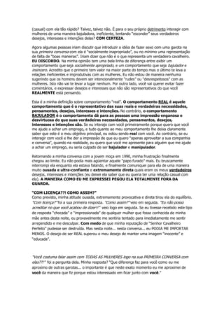 (casual) com ela tão rápido? Talvez, talvez não. É para o seu próprio detrimento interagir com
mulheres de uma maneira bajuladora, ineficiente, tentando “esconder” seus verdadeiros
desejos, interesses e intenções delas? COM CERTEZA.
Agora algumas pessoas iriam discutir que introduzir a idéia de fazer sexo com uma garota na
sua primeira conversa com ela é “socialmente inapropriado”, ou no mínimo uma representação
de falta de “boas maneiras”. Iriam dizer que não é o que representa um verdadeiro cavalheiro.
EU DISCORDO. Na minha opinião tem uma bela linha de diferença entre exibir um
comportamento que seja socialmente apropriado, e um comportamento que seja bajulador e
insincero. Acredito que o primeiro tem valor na maior parte do tempo mas o último te leva a
relações ineficientes e improdutivas com as mulheres. Eu não estou de maneira nenhuma
sugerindo que os homens devem ser intencionalmente “rudes” ou “desrespeitosos” com as
mulheres. Isto não vai te levar a lugar nenhum. Por outro lado, você vai querer evitar fazer
comentários, e expressar desejos e interesses que não são representativos do que você
REALMENTE está pensando.
Esta é a minha definição sobre comportamento “real”. O comportamento REAL é aquele
comportamento que é o representativo das suas reais e verdadeiras necessidades,
pensamentos, desejos, interesses e intenções. No contrário, o comportamento
BAJULADOR é o comportamento dá para as pessoas uma impressão enganosa e
desvirtuosa do que suas verdadeiras necessidades, pensamentos, desejos,
interesses e intenções são. Se eu interajo com você primeiramente porque quero que você
me ajude a achar um emprego, e tudo quanto ao meu comportamento lhe deixa claramente
saber que este é o meu objetivo principal, eu estou sendo real com você. Ao contrário, se eu
interagir com você e lhe der a impressão de que eu quero “apenas aproveitar a sua companhia
e conversa”, quando na realidade, eu quero que você me apresente para alguém que me ajude
a achar um emprego, eu seria culpado de ser bajulador e manipulador.
Retornando a minha conversa com a jovem moça em 1990, minha frustração finalmente
chegou ao limite. Eu não podia mais agüentar aquele “papo furado” mais. Eu bruscamente
interrompi ela enquanto ela estava falando, e finalmente comuniquei para ela de uma maneira
muito ousada e ultra-confiante e extremamente direta quais eram os meus verdadeiros
desejos, interesses e intenções (eu deixei ela saber que eu queria ter uma relação casual com
ela). A MANEIRA COMO EU ME EXPRESSEI PEGOU ELA TOTALMENTE FORA DA
GUARDA.
“COM LICENÇA??! COMO ASSIM?”
Como previsto, minha atitude ousada, extremamente provocativa e direta tirou ela do equilíbrio.
“Com licença?” foi a sua primeira resposta. “Como assim?” veio em seguida. “Eu não posso
acreditar no que você acabou de dizer!!” veio logo em seguida. Se eu tivesse recebido este tipo
de resposta “chocada” e “impressionada” de qualquer mulher que fosse conhecida de minha
mãe antes desta noite, eu provavelmente me sentiria tentado para imediatamente me sentir
arrependido e me desculpar. Com medo de que minha reputação de “Senhor Cavalheiro
Perfeito” pudesse ser destruída. Mas nesta noite... nesta conversa... eu PODIA ME IMPORTAR
MENOS. O desejo de ser REAL superou o meu desejo de manter uma imagem “inocente” e
“educada”.
“Você costuma falar assim com TODAS AS MULHERES logo na sua PRIMEIRA CONVERSA com
elas??!” foi a pergunta dela. Minha resposta? “Que diferença faz para você como eu me
aproximo de outras garotas... o importante é que neste exato momento eu me aproximei de
você da maneira que fiz porque estou interessado em ficar junto com você.”
 