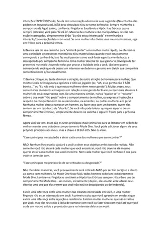 intenções ESPECÍFICOS são; Se ela tem uma reação adversa às suas sugestões (No entanto elas
podem ser provocativas), NÃO peça desculpas e/ou se torne defensivo; Sempre mantenha a
compostura de legal, calmo, confiante. Fingidoras Saudáveis e Hipócritas Eróticos quase
sempre criticarão você para ‘testá-lo’. Maioria das mulheres não-manipulativas, se elas não
estão interessadas, simplesmente dirão “Eu não estou interessada” e terminarão a
interação/conversação delas com você. Se uma mulher não divide seus mesmos intersses, siga
em frente para a próxima fêmea.
6) Nunca saia do seu caminho para “vinho & jantar” uma mulher muito rápido, ou oferecê-la
uma variedade de presentes monetários e/ou materialistas quando você está somente
começando a conhecê-la; Isso faz você parecer como você fosse egoisticamente fraco, e
desesperado por companhia feminina. Uma mulher deveria ter que ganhar o privilégio de ter
presentes materiais chovendo nelas por provar a lealdade dela a você, tão bem quanto
convencendo você que ela possui um interesse verdadeiro e genuíno em dividir sua companhia
romanticamente e/ou sexualmente.
7) Nunca critique, ou tente diminuir a atração, de outro atração de homem para mulher; Que
mostra sinais de insegurança egoística e ódio ao jogador (ex, “Ah, esse garoto não é TÃO
bonito...” ou “Eu não vejo o que essas mulheres vêem nesse garoto”); Muitas vezes, seus
comentários ciumentos e invejosos em relação a esse garoto farão ele parecer mais atraente à
mulher ele está conversando com. De uma maneira similar, nunca “queixe-se” e “reclame”
sobre o que você “não gosta” sobre o comportamento de mulher, ou expressa frustração a
respeito do comportamento de ex-namoradas, ex-amantes, ou outras mulheres em geral.
Nenhuma mulher deseja namorar um homem, ou fazer sexo com um homem, quem elas
sentem ser um tipo fraco de “chorão”; Se você não pode tolerar qualquer aspecto de um
comportamento feminino, simplesmente deixem-na sozinha e siga em frente para a próxima
fêmea.
Agora você os tem. Esses são os setes princípios chave primários para se lembrar em ordem de
melhor manter uma atitude e comportamento Mode One. Você pode adicionar alguns de seus
próprios princípios aos meus, mas a chave é SEGUÍ-LOS. Não os viole.
“Esses princípios me ajudarão a atrair cada uma das mulheres que eu encontrar?”
NÃO. Nenhum livro escrito ajudará a você a obter esse objetivo ambicioso não realista. Não
somente você não atrairá cada mulher que você encontrar, você não deveria até mesmo
querer atrair cada mulher que você encontre. Nem cada mulher que você conhece é boa para
você se conectar com.
“Esses princípios me prevenirão de ser criticado ou desgostado?”
Não. De várias maneiras, você provavelmente será criticado MAIS por ser tão corajoso e direto
ao ponto com mulheres. Se Mode One fosse fácil, todos homens exibiriam comportamento
Mode One. Lembre-se: Fingidoras saudáveis e Hipócritas Eróticos sempre criticarão o uso de
comportamento Mode One... Ao menos, inicialmente (depois, elas muitas vezes darão seus
desejos uma vez que elas verem que você não está se desculpando ou defendendo).
Existe uma diferença entre uma mulher não estando interessada em você, e uma mulher
fingindo não estar interessada em você. A primeira coisa que você aprende em vendas é que
existe uma diferença entre rejeição e resistência. Existem muitas mulheres que são atraídas
por você, mas elas resistirão à idéia de namorar com você ou fazer sexo com você até que você
as de um motivo válido e provocador para no interesse delas com você.
 