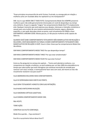 “Esses princípios me prevenirão de sentir furioso, frustrado, ou amargurado em relação a
mulheres como um resultado delas me rejeitarem ou me manipularem?”
SIM. Isso é o que MODE ONE É TODO FEITO. Comportamento Mode One SEMPRE prevenirá
mulheres quem não estão genuinamente interessadas em você de desperdiçar seu tempo
e/ou dinheiro. O que é o segredo “mágico” do comportamento Mode One?? É simplesmente
este: Qualquer momento que você expressa seus desejos, interesses e intenções românticos e
sexuais para uma mulher de uma maneira extremamente honesta, segura, altamente
específica, e sem pedir desculpas direto ao ponto, você virtualmente AS FORÇA a fazer
EXATAMENTE A MESMA COISA. Muitas poucas, se não poucas mulheres serão capazes de
liderá-lo.
QUANDO VOCÊ EXIBE COMPORTAMENTO TOTALMENTE NÃO-MANIPULATIVO EM RELAÇÃO A
MULHERES, VOCÊ BASICAMENTE AS FORÇA A EXIBIR COMPORTAMENTO TOTALMENTE NÃO-
MANIPULATIVO EM RELAÇÃO A VOCÊ. Essa é o fator chave que faz comportamento Mode One
tão efetivo.
SEM MAIS COMPORTAMENTO MODE TWO! Por que desperdiçar tempo?
SEM MAIS COMPORTAMENTO MODE THREE? Por que estar amedrontado?
SEM MAIS COMPORTAMENTO MODE FOUR! Por que estar furioso?
Como eu lhe perguntei no começo do capítulo ... “Como você abordaria mulheres, e se
comportaria em relação a mulheres, se você soubesse por um fato 100% de antecedência no
tempo que cada mulher que você interagisse com estivesse morrendo de vontade para
namorar com você, te beijar, e eventualmente fazer sexo com você, até mesmo se elas não
inicialmente revelarem isso para você??”
Você ABORDARIA MULHERES MAIS CONFIANTEMENTE.
Você SE EXPRESSARIA MAIS DIRETO AO PONTO.
Você SERIA TOTALMENTE HONESTO COM SUAS INTENÇÕES.
Você NUNCA ANTECIPARIA REJEIÇÃO.
Você IGNORARIA CRÍTICAS SUBJETIVAS.
Você EXIBIRIA COMPORTAMENTO MODE ONE.
Não HESITE.
TOME AÇÃO.
CONSTRUA SUA AUTO-CONFIANÇA.
Mode One querida ... Faça acontecer!!
Essa foi a sua primeira leitura desse livro??
 