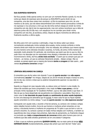 SUA SURPRESA RESPOSTA
Ela ficou parada. Então apenas sentou no carro por um momento fitando a janela. Eu me dei
conta que depois de expressar para ela porque eu REALMENTE queria dividir de sua
companhia, uma das duas coisas iriam acontecer: a) Ela iria expressar para mim, de uma
maneira ou de outra, que ela estava desconfortável com minha maneira provocativa e direta de
me expressar e iria comunicar a mim que ela não tinha nenhum desejo em dividir da minha
companhia com ela; OU b) ela iria vagarosamente, mas com certeza reconhecer que a idéia de
estarmos juntos não era tão mal, e em sequência iria me convidar para dividir minha
companhia com ela (hey, já aconteceu antes). Depois de alguns momentos de silêncio ela
finalmente escolheu a última opção.
Ela olhou para mim com surpresa e admiração, e logo me deixou saber que estava
incrivelmente excitada pelo minha cantada ultra-ousada, minha conduta confiante e minha
maneira direta sem medo de comunicação. Uma vez relaxada, ela confessou que mesmo agindo
de uma maneira como estivesse chocada e surpresa, no fundo, ela achou minha maneira de
expressão muito atraente. Em particular, ela reconheceu que assim que ela viu que eu não iria
pular fora e me desculpar por ter expressado meus desejos e interesses de uma maneira tão
inconvencional e direta, ela ficou ainda mais excitada. “É assim que eu sempre quis que um
homem... ao menos, um que eu estivesse fisicamente atraída... falasse comigo. Mas na
verdade, eu jamais espero que a maioria dos homens tenha a coragem de falar assim... pelo
menos na primeira conversa comigo.”
LÂMPADA BRILHANDO NA CABEÇA
O comentário que ela fez sobre mim dizendo “o que ela queria escutar mas não espera
(normalmente) escutar” me intrigou. Depois de uns 20-30 minutos de beijos e transa no carro,
ela me deu seu número e disse que eu poderia tranquilamente aparecer na casa dela no
próximo dia.
Quando eu cheguei em casa naquela noite, eu estava como um homem e uma missão. Eu
estava tão excitado que havia conquistado o meu medo de falar o que penso, e de ter
arriscado minha reputação de “Sr Cavalheiro Perfeito”, que eu não sabia direito o que fazer. O
fato de que eu havia despertado ela sexualmente era irrelevante e secundário. Para mim a
maior coisa foi ter desviado do papo furado e o sentimento de estar sendo bajulador.
Eu tive uma descarga de adrenalina que foi incrível. A maior coisa foi que eu fiquei repetido
aquele comentário na minha cabeça: “o que ela queria escutar mas não esperava escutar”
Começando com aquela noite, e durante o final de semana, eu comecei a ler revistas e artigos
sobre relações homem-mulher, livros do que homens e mulheres acham atraentes um nos
outros, e escutando homens e mulheres em programas de TV sobre o que era bom e ruim no
primeiro encontro. Eu comecei a pensar em todas minhas relações com mulheres, e também as
experiências dos meus amigos mais próximos. Após dias de pensamento, eu finalmente cheguei
na conclusão que todo o comportamento de conversa exibido pelos homens para com as
mulheres que eles estão atraídos geralmente cai em uma destas 4 categorias:
# Dizer o que as mulheres geralmente QUEREM OUVIR, mas na maior parte do tempo NÃO
ESPERAM OUVIR (fundamentalmente, porque elas acham que você não tem “bolas” para
 