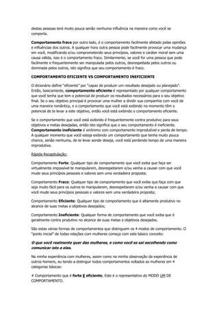 destas pessoas terá muito pouca senão nenhuma influência na maneira como você se
comporta.
Comportamento fraco por outro lado, é o comportamento facilmente afetado pelas opiniões
e influências dos outros. A qualquer hora outra pessoa pode facilmente provocar uma mudança
em você, modificando e/ou comprometendo seus princípios, valores e caráter moral sem uma
causa válida, isso é o comportamento fraco. Similarmente, se você for uma pessoa que pode
facilmente e frequentemente ser manipulada pelos outros, desrespeitada pelos outros ou
dominada pelos outros, isto significa que seu comportamento é fraco.
COMPORTAMENTO EFICIENTE VS COMPORTAMENTO INEFICIENTE
O dicionário define “eficiente” por “capaz de produzir um resultado desejado ou planejado”.
Então, basicamente, comportamento eficiente é representado por qualquer comportamento
que você tenha que tem o potencial de produzir os resultados necessários para o seu objetivo
final. Se o seu objetivo principal é provocar uma mulher a dividir sua companhia com você de
uma maneira romântica, e o comportamento que você está exibindo no momento têm o
potencial de te levar a este objetivo, então você está exibindo o comportamento eficiente.
Se o comportamento que você está exibindo é frequentemente contra produtivo para seus
objetivos e metas desejadas, então isto significa que o seu comportamento é ineficiente.
Comportamento ineficiente é sinônimo com comportamento improdutível e perda de tempo.
A qualquer momento que você esteja exibindo um comportamento que tenha muito pouca
chance, senão nenhuma, de te levar aonde deseja, você está perdendo tempo de uma maneira
improdutiva.
Rápida Recapitulação:
Comportamento Forte: Qualquer tipo de comportamento que você exiba que faça ser
virtualmente impossível te manipularem, desrespeitarem e/ou venha a causar com que você
mude seus princípios pessoais e valores sem uma verdadeira proposta;
Comportamento Fraco: Qualquer tipo de comportamento que você exiba que faça com que
seja muito fácil para os outros te manipularem, desrespeitarem e/ou venha a causar com que
você mude seus princípios pessoais e valores sem uma verdadeira proposta;
Comportamento Eficiente: Qualquer tipo de comportamento que é altamente produtivo no
alcance de suas metas e objetivos desejados;
Comportamento Ineficiente: Qualquer forma de comportamento que você exiba que é
geralmente contra produtivo no alcance de suas metas e objetivos desejados.
São estas várias formas de comportamentos que distinguem os 4 modos de comportamento. O
“ponto inicial” de todas relações com mulheres começa com este básico conceito:
O que você realmente quer das mulheres, e como você se sai escolhendo como
comunicar isto a elas.
Na minha experiência com mulheres, assim como na minha observação da experiência de
outros homens, eu tendo a distinguir todos comportamentos voltados as mulheres em 4
categorias básicas:
# Comportamento que é forte E eficiente; Este é o representativo do MODO UM DE
COMPORTAMENTO.
 