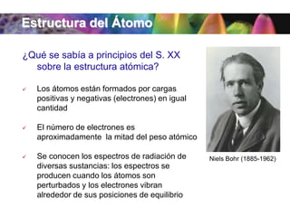 Estructura del Átomo
¿Qué se sabía a principios del S. XX
sobre la estructura atómica?


Los átomos están formados por cargas
positivas y negativas (electrones) en igual
cantidad



El número de electrones es
aproximadamente la mitad del peso atómico



Se conocen los espectros de radiación de
diversas sustancias: los espectros se
producen cuando los átomos son
perturbados y los electrones vibran
alrededor de sus posiciones de equilibrio

Niels Bohr (1885-1962)

 