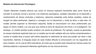 Modelos de Intervención Psicológica:
Existen diferentes modelos teóricos que varían en diversos aspectos importantes tales como: forma de
concebir la conducta normal y anormal y los trastornos psicológicos, variables relevantes en el desarrollo y
mantenimiento de dichas conductas y trastornos, relaciones existentes entre dichas variables, modos de
recoger los datos pertinentes, objetivos a conseguir con la intervención y modo de llevar a cabo esta. Un
modelo permite organizar la información adquirida, facilita la comunicación con otros profesionales que
siguen el mismo modelo y es una guía que orienta la toma de decisiones del clínico y la investigación. Sin
embargo, un modelo también puede constituir una fuente de problemas. Por ejemplo, cuando se generaliza
en exceso intentando explicarlo todo con un modelo que ha sido validado sólo con ciertos comportamientos o
cuando el modelo lleva a buscar sólo ciertos aspectos en detrimento de otros que pueden ser tanto o más
importantes. Además, el lenguaje propio de cada modelo dificulta la comunicación con los seguidores de
otros modelos, con lo cual es difícil entenderse; de modo que se pueden estar diciendo las mismas cosas con
distintas palabras o expresando diferentes significados con los mismos términos.
 
