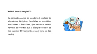 Modelo médico u orgánico:
La conducta anormal se considera el resultado de
alteraciones biológicas heredadas o adquiridas,
estructurales o funcionales, que afectan al sistema
nervioso; se considera que la etiología básica es de
tipo orgánico. El tratamiento a seguir sería de tipo
médico.
 