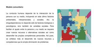 Modelo comunitario:
La conducta humana depende de la interacción de la
persona con su medio, incluyendo en este último factores
ambientales, interpersonales y sociales. Así, la
drogodependencia no depende sólo de factores biológicos o
psicológicos, sino también de variables sociales. Para
facilitar el ajuste entre la persona y su medio se requiere
crear nuevos recursos o alternativas sociales así como
desarrollar las propias competencias personales. Así pues,
se enfatiza más el desarrollo de nuevos recursos y
competencias que la simple eliminación de problemas.
 