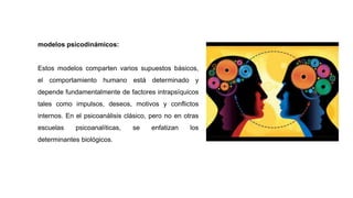 modelos psicodinámicos:
Estos modelos comparten varios supuestos básicos,
el comportamiento humano está determinado y
depende fundamentalmente de factores intrapsíquicos
tales como impulsos, deseos, motivos y conflictos
internos. En el psicoanálisis clásico, pero no en otras
escuelas psicoanalíticas, se enfatizan los
determinantes biológicos.
 