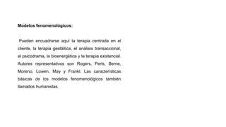 Modelos fenomenológicos:
Pueden encuadrarse aquí la terapia centrada en el
cliente, la terapia gestáltica, el análisis transaccional,
el psicodrama, la bioenergética y la terapia existencial.
Autores representativos son Rogers, Perls, Berne,
Moreno, Lowen, May y Frankl. Las características
básicas de los modelos fenomenológicos también
llamados humanistas.
 
