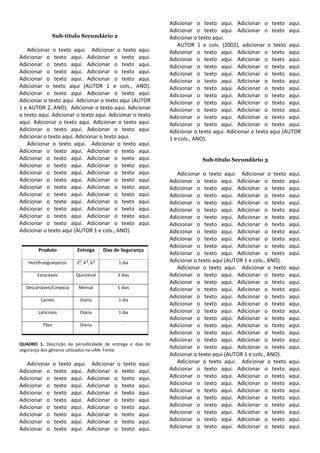 Adicionar o texto aqui. Adicionar o texto aqui.
                                                               Adicionar o texto aqui. Adicionar o texto aqui.
                 Sub-título Secundário 2                       Adicionar o texto aqui.
                                                                  AUTOR 1 e cols. (2002), adicionar o texto aqui.
   Adicionar o texto aqui. Adicionar o texto aqui.             Adicionar o texto aqui. Adicionar o texto aqui.
Adicionar o texto aqui. Adicionar o texto aqui.                Adicionar o texto aqui. Adicionar o texto aqui.
Adicionar o texto aqui. Adicionar o texto aqui.                Adicionar o texto aqui. Adicionar o texto aqui.
Adicionar o texto aqui. Adicionar o texto aqui.                Adicionar o texto aqui. Adicionar o texto aqui.
Adicionar o texto aqui. Adicionar o texto aqui.                Adicionar o texto aqui. Adicionar o texto aqui.
Adicionar o texto aqui (AUTOR 1 e cols., ANO).                 Adicionar o texto aqui. Adicionar o texto aqui.
Adicionar o texto aqui. Adicionar o texto aqui.                Adicionar o texto aqui. Adicionar o texto aqui.
Adicionar o texto aqui. Adicionar o texto aqui (AUTOR          Adicionar o texto aqui. Adicionar o texto aqui.
1 e AUTOR 2, ANO). Adicionar o texto aqui. Adicionar           Adicionar o texto aqui. Adicionar o texto aqui.
o texto aqui. Adicionar o texto aqui. Adicionar o texto        Adicionar o texto aqui. Adicionar o texto aqui.
aqui. Adicionar o texto aqui. Adicionar o texto aqui.          Adicionar o texto aqui. Adicionar o texto aqui.
Adicionar o texto aqui. Adicionar o texto aqui.                Adicionar o texto aqui. Adicionar o texto aqui (AUTOR
Adicionar o texto aqui. Adicionar o texto aqui.                1 e cols., ANO).
   Adicionar o texto aqui. Adicionar o texto aqui.
Adicionar o texto aqui. Adicionar o texto aqui.
Adicionar o texto aqui. Adicionar o texto aqui.                             Sub-título Secundário 3
Adicionar o texto aqui. Adicionar o texto aqui.
Adicionar o texto aqui. Adicionar o texto aqui.                   Adicionar o texto aqui. Adicionar o texto     aqui.
Adicionar o texto aqui. Adicionar o texto aqui.                Adicionar o texto aqui. Adicionar o texto        aqui.
Adicionar o texto aqui. Adicionar o texto aqui.                Adicionar o texto aqui. Adicionar o texto        aqui.
Adicionar o texto aqui. Adicionar o texto aqui.                Adicionar o texto aqui. Adicionar o texto        aqui.
Adicionar o texto aqui. Adicionar o texto aqui.                Adicionar o texto aqui. Adicionar o texto        aqui.
Adicionar o texto aqui. Adicionar o texto aqui.                Adicionar o texto aqui. Adicionar o texto        aqui.
Adicionar o texto aqui. Adicionar o texto aqui.                Adicionar o texto aqui. Adicionar o texto        aqui.
Adicionar o texto aqui. Adicionar o texto aqui.                Adicionar o texto aqui. Adicionar o texto        aqui.
Adicionar o texto aqui (AUTOR 1 e cols., ANO).                 Adicionar o texto aqui. Adicionar o texto        aqui.
                                                               Adicionar o texto aqui. Adicionar o texto        aqui.
                                                               Adicionar o texto aqui. Adicionar o texto        aqui.
        Produto           Entrega       Dias de Segurança
                                                               Adicionar o texto aqui. Adicionar o texto        aqui.
   Hortifrutigranjeiros
                           a   a
                          2 ,4 ,6
                                    a
                                              1 dia            Adicionar o texto aqui (AUTOR 1 e cols., ANO).
                                                                  Adicionar o texto aqui. Adicionar o texto     aqui.
       Estocáveis         Quinzenal           3 dias           Adicionar o texto aqui. Adicionar o texto        aqui.
                                                               Adicionar o texto aqui. Adicionar o texto        aqui.
  Descartáveis/Limpeza     Mensal             5 dias           Adicionar o texto aqui. Adicionar o texto        aqui.
                                                               Adicionar o texto aqui. Adicionar o texto        aqui.
         Carnes            Diária             1 dia
                                                               Adicionar o texto aqui. Adicionar o texto        aqui.
        Laticínios         Diária             1 dia            Adicionar o texto aqui. Adicionar o texto        aqui.
                                                               Adicionar o texto aqui. Adicionar o texto        aqui.
          Pães             Diária               -              Adicionar o texto aqui. Adicionar o texto        aqui.
                                                               Adicionar o texto aqui. Adicionar o texto        aqui.
                                                               Adicionar o texto aqui. Adicionar o texto        aqui.
QUADRO 1. Descrição da periodicidade de entrega e dias de
segurança dos gêneros utilizados na UAN. Fonte:
                                                               Adicionar o texto aqui. Adicionar o texto        aqui.
                                                               Adicionar o texto aqui (AUTOR 1 e cols., ANO).
   Adicionar     o texto aqui. Adicionar o texto       aqui.      Adicionar o texto aqui. Adicionar o texto     aqui.
Adicionar o      texto aqui. Adicionar o texto         aqui.   Adicionar o texto aqui. Adicionar o texto        aqui.
Adicionar o      texto aqui. Adicionar o texto         aqui.   Adicionar o texto aqui. Adicionar o texto        aqui.
Adicionar o      texto aqui. Adicionar o texto         aqui.   Adicionar o texto aqui. Adicionar o texto        aqui.
Adicionar o      texto aqui. Adicionar o texto         aqui.   Adicionar o texto aqui. Adicionar o texto        aqui.
Adicionar o      texto aqui. Adicionar o texto         aqui.   Adicionar o texto aqui. Adicionar o texto        aqui.
Adicionar o      texto aqui. Adicionar o texto         aqui.   Adicionar o texto aqui. Adicionar o texto        aqui.
Adicionar o      texto aqui. Adicionar o texto         aqui.   Adicionar o texto aqui. Adicionar o texto        aqui.
Adicionar o      texto aqui. Adicionar o texto         aqui.   Adicionar o texto aqui. Adicionar o texto        aqui.
Adicionar o      texto aqui. Adicionar o texto         aqui.   Adicionar o texto aqui. Adicionar o texto        aqui.
 