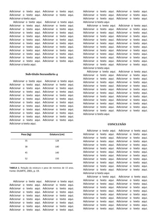 Adicionar o texto aqui. Adicionar o texto            aqui.    Adicionar o texto aqui. Adicionar o texto      aqui.
Adicionar o texto aqui. Adicionar o texto            aqui.    Adicionar o texto aqui. Adicionar o texto      aqui.
Adicionar o texto aqui.                                       Adicionar o texto aqui. Adicionar o texto      aqui.
   Adicionar o texto aqui. Adicionar o texto         aqui.    Adicionar o texto aqui.
Adicionar o texto aqui. Adicionar o texto            aqui.       Adicionar o texto aqui. Adicionar o texto   aqui.
Adicionar o texto aqui. Adicionar o texto            aqui.    Adicionar o texto aqui. Adicionar o texto      aqui.
Adicionar o texto aqui. Adicionar o texto            aqui.    Adicionar o texto aqui. Adicionar o texto      aqui.
Adicionar o texto aqui. Adicionar o texto            aqui.    Adicionar o texto aqui. Adicionar o texto      aqui.
Adicionar o texto aqui. Adicionar o texto            aqui.    Adicionar o texto aqui. Adicionar o texto      aqui.
Adicionar o texto aqui. Adicionar o texto            aqui.    Adicionar o texto aqui. Adicionar o texto      aqui.
Adicionar o texto aqui. Adicionar o texto            aqui.    Adicionar o texto aqui. Adicionar o texto      aqui.
Adicionar o texto aqui. Adicionar o texto            aqui.    Adicionar o texto aqui. Adicionar o texto      aqui.
Adicionar o texto aqui. Adicionar o texto            aqui.    Adicionar o texto aqui. Adicionar o texto      aqui.
Adicionar o texto aqui. Adicionar o texto            aqui.    Adicionar o texto aqui. Adicionar o texto      aqui.
Adicionar o texto aqui. Adicionar o texto            aqui.    Adicionar o texto aqui. Adicionar o texto      aqui.
Adicionar o texto aqui.                                       Adicionar o texto aqui. Adicionar o texto      aqui.
                                                              Adicionar o texto aqui.
                                                                 Adicionar o texto aqui. Adicionar o texto   aqui.
               Sub-título Secundário 4                        Adicionar o texto aqui. Adicionar o texto      aqui.
                                                              Adicionar o texto aqui. Adicionar o texto      aqui.
   Adicionar o texto aqui. Adicionar o texto         aqui.    Adicionar o texto aqui. Adicionar o texto      aqui.
Adicionar o texto aqui. Adicionar o texto            aqui.    Adicionar o texto aqui. Adicionar o texto      aqui.
Adicionar o texto aqui. Adicionar o texto            aqui.    Adicionar o texto aqui. Adicionar o texto      aqui.
Adicionar o texto aqui. Adicionar o texto            aqui.    Adicionar o texto aqui. Adicionar o texto      aqui.
Adicionar o texto aqui. Adicionar o texto            aqui.    Adicionar o texto aqui. Adicionar o texto      aqui.
Adicionar o texto aqui. Adicionar o texto            aqui.    Adicionar o texto aqui. Adicionar o texto      aqui.
Adicionar o texto aqui. Adicionar o texto            aqui.    Adicionar o texto aqui. Adicionar o texto      aqui.
Adicionar o texto aqui. Adicionar o texto            aqui.    Adicionar o texto aqui. Adicionar o texto      aqui.
Adicionar o texto aqui. Adicionar o texto            aqui.    Adicionar o texto aqui. Adicionar o texto      aqui.
Adicionar o texto aqui. Adicionar o texto            aqui.    Adicionar o texto aqui.
Adicionar o texto aqui. Adicionar o texto            aqui.
Adicionar o texto aqui. Adicionar o texto            aqui.
Adicionar o texto aqui.                                                         CONCLUSÃO

                                                                 Adicionar o texto aqui. Adicionar o texto   aqui.
          Peso (kg)                 Estatura (cm)             Adicionar o texto aqui. Adicionar o texto      aqui.
                                                              Adicionar o texto aqui. Adicionar o texto      aqui.
               35                        128                  Adicionar o texto aqui. Adicionar o texto      aqui.
                                                              Adicionar o texto aqui. Adicionar o texto      aqui.
               38                        140
                                                              Adicionar o texto aqui. Adicionar o texto      aqui.
               45                        140                  Adicionar o texto aqui. Adicionar o texto      aqui.
                                                              Adicionar o texto aqui. Adicionar o texto      aqui.
               52                        150                  Adicionar o texto aqui. Adicionar o texto      aqui.
                                                              Adicionar o texto aqui. Adicionar o texto      aqui.
                                                              Adicionar o texto aqui. Adicionar o texto      aqui.
TABELA 1. Relação da estatura e peso de meninos de 13 anos.
Fonte: DUARTE, 2001, p. 19.
                                                              Adicionar o texto aqui. Adicionar o texto      aqui.
                                                              Adicionar o texto aqui.
                                                                 Adicionar o texto aqui. Adicionar o texto   aqui.
   Adicionar   o texto aqui. Adicionar o texto       aqui.    Adicionar o texto aqui. Adicionar o texto      aqui.
Adicionar o    texto aqui. Adicionar o texto         aqui.    Adicionar o texto aqui. Adicionar o texto      aqui.
Adicionar o    texto aqui. Adicionar o texto         aqui.    Adicionar o texto aqui. Adicionar o texto      aqui.
Adicionar o    texto aqui. Adicionar o texto         aqui.    Adicionar o texto aqui. Adicionar o texto      aqui.
Adicionar o    texto aqui. Adicionar o texto         aqui.    Adicionar o texto aqui. Adicionar o texto      aqui.
Adicionar o    texto aqui. Adicionar o texto         aqui.    Adicionar o texto aqui. Adicionar o texto      aqui.
Adicionar o    texto aqui. Adicionar o texto         aqui.    Adicionar o texto aqui. Adicionar o texto      aqui.
Adicionar o    texto aqui. Adicionar o texto         aqui.    Adicionar o texto aqui. Adicionar o texto      aqui.
Adicionar o    texto aqui. Adicionar o texto         aqui.    Adicionar o texto aqui. Adicionar o texto      aqui.
 