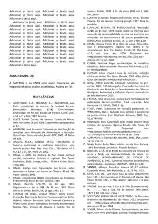 Adicionar o texto aqui. Adicionar o texto               aqui.          Janeiro: Riofile, 1998. 1 fita de vídeo (106 min.), VHS,
 Adicionar o texto aqui. Adicionar o texto               aqui.          son., color.
 Adicionar o texto aqui.                                          10.   CLARITIN D: xarope. Responsável técnico: Vera L. Branco
    Adicionar o texto aqui. Adicionar o texto            aqui.          Pereira. Rio de Janeiro: Schering-plough, 1997. Bula de
                                                                        remédio.
 Adicionar o texto aqui. Adicionar o texto               aqui.
                                                                  11.   CONSELHO FEDERAL DE NUTRICIONISTAS. Resolução
 Adicionar o texto aqui. Adicionar o texto               aqui.          n.218, de 25 mar. 1999. Dispõe sobre os critérios para
 Adicionar o texto aqui. Adicionar o texto               aqui.          assunção de responsabilidade técnica no exercício das
 Adicionar o texto aqui. Adicionar o texto               aqui.          atividades do nutricionista e dá outras providências.
 Adicionar o texto aqui. Adicionar o texto               aqui.          Diário Oficial da União, Brasília, DF, 01 abr. 1999, p.50.
 Adicionar o texto aqui. Adicionar o texto               aqui.    12.   COSTA, Rosana Perim et al. Óleo de peixe, fitosteróis,
 Adicionar o texto aqui. Adicionar o texto               aqui.          soja e antioxidantes: impacto nos lípides e na
 Adicionar o texto aqui. Adicionar o texto               aqui.          aterosclerose. Rev. Soc. Cardiol. Estado SP, São Paulo,
 Adicionar o texto aqui. Adicionar o texto               aqui.          v.17, n.6, nov. dez. 2000. Disponível em
 Adicionar o texto aqui. Adicionar o texto               aqui.          <http://www.revistasocesp.com.br/10/6/1050.asp>
                                                                        Acesso em: 15 jun. 2002
 Adicionar o texto aqui. Adicionar o texto               aqui.
                                                                  13.   CUNHA, Helenice Rego. Apresentação de trabalhos
 Adicionar o texto aqui.                                                científicos. Belo Horizonte: Biblioteca PUC Minas, [s.d.].
                                                                        6f. Mimeografado.
                                                                  14.   CUPPARI, Lilian (Coord.) Guia de nutrição: nutrição
 AGRADECIMENTOS:                                                        clínica no adulto. São Paulo: Manole, 2002. 406p. (Série
                                                                        Guias de Medicina Ambulatorial e Hospitalar).
 À FAPEMIG e ao CNPQ pelo apoio financeiro. Ao                    15.   DINIZ, Arthur Almeida. Educação nutricional na pré-
 responsável pelas análises estatísticas, Fulano de Tal.                escola. 2003, 33f. Monografia (Conclusão do Curso de
                                                                        Graduação em Nutrição) – Departamento de Ciências
                                                                        Biológicas, Ambientais e da Saúde, Centro Universitário
                       REFERÊNCIAS                                      de Belo Horizonte, 2003.
                                                                  16.   FRANÇA, Júnia Lessa et al. Manual para normalização de
1.   AGOSTINHO, C..A.; MOLINARI, S.L.; AGOSTINHO, A.A.                  publicações técnico-científicas. 5.ed. rev.ampl. Belo
     Ciclo reprodutivo de machos de lambari Astynax                     Horizonte: Ed. UFMG, 2001. 211p.
     bimaculatus       (Linnaeus,      1758)    (Osterichthyes-   17.   FÜRST, Peter. Substratos em nutrição parenteral. In:
     Characidae) no Rio Ivaí, Estado do Paraná. Cienc. Cult.,           WAITZBERG, Dan L. Nutrição oral, enteral e parenteral
     v.34, n.7, p.566, 1982. Resumo                                     na prática clínica. 3.ed. São Paulo: Atheneu, 2000. Cap.
2.   ALVES, Rafael. Cachaça de banana. Estado de Minas,                 50, p.789-826.
     Belo Horizonte, 06 jan. 2003. Suplemento agropecuário,       18.   HENRIQUE, Brás. Carambola pode matar doente renal
     p. 12.                                                             crônico, diz pesquisa. Agência Estado, São Paulo, 29
3.   ANSALONI, José Armando. Sistemas de distribuição de                maio             2002.             Disponível           em:
     refeições para Unidades de Alimentação e Nutrição.                 <http://www.estadao.com.br/agestado/noticias/
     Ouro Preto: Escola de Nutrição da UFOP, 2002. 6f. Notas            2002/mai/29/279.htm> Acesso em 28 jan. 2003
     de aula.                                                     19.   KOBAYASHI, K. Doença dos xavantes. 1980. 1fot., color.
4.   ARAÚJO, M.C.K.; CABEDO, M.T.C.; FEFERBAUN, R.                      16 cm x 56 cm.
     Suporte nutricional na síndrome colestática: uma             20.   NAVA, Pedro. Pedro Nava: inédito. Juiz de Fora: Escleva,
     revisão prática. Rev. Bras. Nutr. Clin., São Paulo, v.17,          1984. Entrevista concedida a Ricardo Barbosa.
     n.2, p.51-57, abr. maio jun. 2002.                           21.   OLIVEIRA, L.F.A. et al. Efeito do consumo da mistura de
5.   BRASIL e parte da América do Sul: mapa político,                   arroz e feijão na biodisponibilidade de cálcio. In:
     escolar, rodoviário, turístico e regional. São Paulo:              SIMPÓSIO LATINOAMERICANO DE CIÊNCIA DE
     Michalany, 1981. 1 mapa, color., 79 cm x 95 cm. Escala             ALIMENTOS, 2., 1997, Campinas. Resumos dos trabalhos
     1:600.000.                                                         apresentados... Campinas: UNICAMP, 1998. p.16-20
6.   BRASIL. Código civil. Organização dos textos, notas          22.   SANTOS, Mônica. Coca-Cola investe R$ 17 milhões.
     remissivas e índices por Juarez de Oliveira. 46.ed. São            Estado de Minas, Belo Horizonte, p. 15, 26 fev. 2002.
     Paulo: Saraiva, 1995.                                        23.   SILVA, L.I.L. da. Luiz Inácio Lula da Silva: depoimento
7.   BRASIL. Constituição (1988). Constituição da República             [abr. 1991]. Entrevistadores: V. Tremel e M. Garcia. São
     Federativa do Brasil. Brasília: Senado, 1988.                      Paulo: SENAI, 1991. 2 fitas cassete (120 min.) 3 ¾ pps,
8.   BRASIL. Decreto n.56.725, de 16 ago. 1965.                         estéreo.
     Regulamenta a Lei n.4.084, de 30 jun. 1962. Diário           24.   SIMONE. Jura secreta. S. Costa, A. Silva [Compositores].
     Oficial da União, Brasília, DF, 19 ago. 1965. p.7.                 In: ______. Face a face. Rio de Janeiro: Emi-Odeon,
9.   CENTRAL do Brasil. Direção Walter Salles Júnior.                   1977. 1 CD. (40 min.). Faixa 7.
     Produção: Martine de Clemont-Tonnerre e Arthur Cohn.         25.   SOCIEDADE BRASILEIRA DE HIPERTENSÃO. IV Diretrizes
     Roteiro: Marcos Bernstein, João Emanuel Carneiro e                 Brasileiras de Hipertensão. São Paulo, 2002. Disponível
     Walter Salles Júnior. Intérpretes: Fernanda Montenegro;            em: <http://www.sbh.org.br/documentos/index.asp>.
     Marília Pêra; Vinícius de Oliveira e outros. Rio de                Acesso em 28 jan. 2003
                                                                  26.   SOGLIA, Sílvio Luiz de Oliveira. Enriquecimento do leite
                                                                        tipo C com ferro aminoácido quelato: biodisponibilidade
 