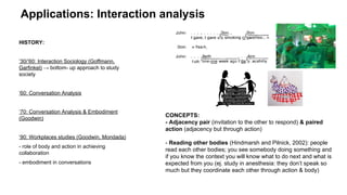 Applications: Interaction analysis
HISTORY:
‘30/’60: Interaction Sociology (Goffmann,
Garfinkel) → bottom- up approach to study
society
‘60: Conversation Analysis
‘70: Conversation Analysis & Embodiment
(Goodwin)
‘90: Workplaces studies (Goodwin, Mondada)
- role of body and action in achieving
collaboration
- embodiment in conversations
CONCEPTS:
- Adjacency pair (invitation to the other to respond) & paired
action (adjacency but through action)
- Reading other bodies (Hindmarsh and Pilnick, 2002): people
read each other bodies; you see somebody doing something and
if you know the context you will know what to do next and what is
expected from you (ej. study in anesthesia: they don’t speak so
much but they coordinate each other through action & body)
 