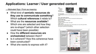 Applications: Learner / User generated content
→ Motivated Sign / Form as meaning
● What kind of semiotic resources do
they use to communicate something?
Which cultural references it relate to?
● What are the resources available?
Which one are selected and how they
are re-shape? (which other selection
could have been possible)
● How the different resources are
orchestrated between them?
● Is it coherent? How this coherence have
been constructed?
● What she wants to express with it?
 