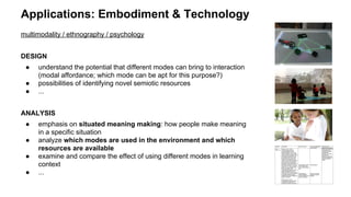 Applications: Embodiment & Technology
multimodality / ethnography / psychology
DESIGN
● understand the potential that different modes can bring to interaction
(modal affordance; which mode can be apt for this purpose?)
● possibilities of identifying novel semiotic resources
● ...
ANALYSIS
● emphasis on situated meaning making: how people make meaning
in a specific situation
● analyze which modes are used in the environment and which
resources are available
● examine and compare the effect of using different modes in learning
context
● ...
 