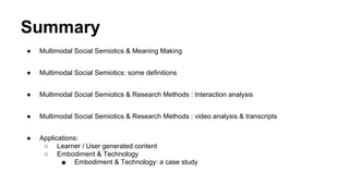 Summary
● Multimodal Social Semiotics & Meaning Making
● Multimodal Social Semiotics: some definitions
● Multimodal Social Semiotics & Research Methods : Interaction analysis
● Multimodal Social Semiotics & Research Methods : video analysis & transcripts
● Applications:
○ Learner / User generated content
○ Embodiment & Technology
■ Embodiment & Technology: a case study
 